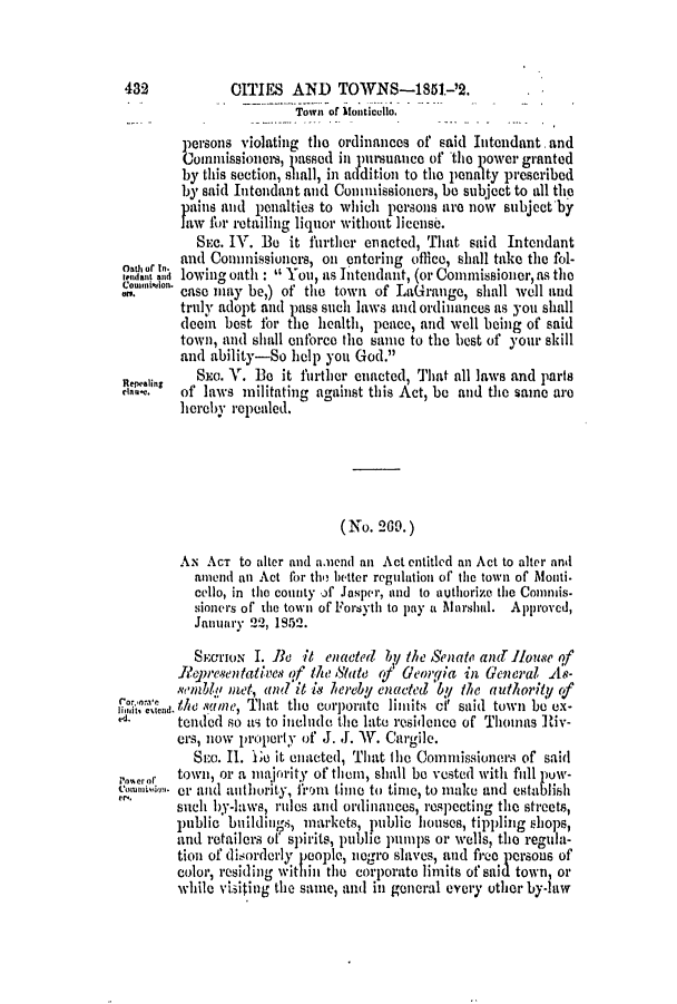 handle is hein.slavery/ssactsga0387 and id is 1 raw text is: 432            CITIES AND TOWNS-1851.-'2.
Town of Monticello.
persons violating the ordinances of said Intendant and
Commissioners, passed in nursuance of the power granted
by this section, sihall, in addition to the penali ty prescribed
by said Intendant and Commissioners, be subject to all the
paiis and penalties to which persons are noV subject by
law for retailing liquor without license.
SEC. IV. Be it further enacted, That said Intendant
on, of 1 and Conunissioners, on entering office, shall take the fol-
ani lowing oath      You, as Intendant, (or Conunissioner, as the
$i<on. case may be,) of the town of LaGrange, shall well and
truly adopt and pass such laws and ordinances as you shall
deem  best for the health, peace, and well being of said
town, and shall enforce the same to the best of your skill
and ability-So help you God.
Repealing  Sm. V. Be it further enacted, That all laws and parts
ela.    of laws militating against this Act, be and the same are
hereby repealed.
(No. 209.)
AN ACT to alter and amend an Act entitled an Act to alter and
amend an Act for tho better regulation of the town of Monti.
cello, in the county of Jasper, and to authorize the Commis-
sioners of' the towni of' ForSytl to pay a Marshal. Approved,
Januarv 22, 1952.
SyrrmoN I. Be it enacted by the Senate anctlouse qf
Representatives of the State rf Georgia in General As-
semble met, and it is liereby enacted 'by the authoritY (f
lim   n. ,.thesamne, Tlutt thme coIrporate limits cf said town be ex-
tended so as to include the late residence of Thomas Riv-
crs, now property of J. J. W. Cargile.
Stea. II. 1o it enacted, That the Conuissioners of said
on.cror  town, or a majority of them, shall be vested with full piow-
owon. or and authority, itmi time to tinme, to make and establish
such by-laws, rules and ordinances, respecting the streets,
public buildings, markets, public houses, tippling shops,
and retailers of spirits, public pumps or wells, tlhe regula-
tion of disorderly people, negro slaves, and fro persous of
color, residing within the corporate limits of said town, or
while visiting the samne, and in general every other by-law


