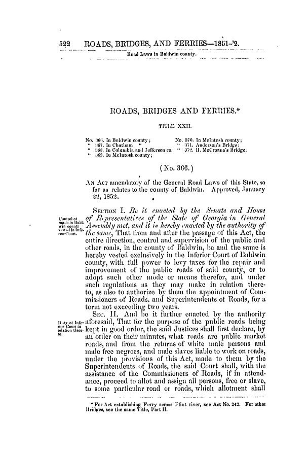handle is hein.slavery/ssactsga0392 and id is 1 raw text is: 522     ROADS, BRIDGES, AND FERRIES-1851-'2.
Iload Laws in Bndwin county.
ROADS, BRIDGES AND FERRIES.*
TITLE XXII.
No. 361;. In Baldwin county;  No. 370. In MeIntosh county;
  367. In Chatham *       :171. Anderson's Bridge;
3is. In ColuImibia and Jollerson ro.    371. It. McCroune's Bridge.
:169. lu Melntosh county;
(No. 336.)
AN ACT aiendaitory of the Generl Road Laws of this Stute, so
fur as relates to the county of Baldwin. Approved, January
2-2, 1852.        ,
SrcIoN 1. Be it enacted by the &nate and Jfouse
coroot  of Rcpresentatires of the State of Georgia in General
win ct Yt.0AJ1Unly met, anl il iv hereby onacte( by the authority of
G11'i  the    one, That from and after the passage of this Act, the
entire direction, control and Supervision of the public and
other roads, in the county of Baldwin, be and the same is
hereby vested exclusively in the Inferior CouIt of Baldwin
county, with fill power to levy taxes for the repair and
improvement of the public roads of said county, or to
adopt such other mode or means therefor, and under
such regulations as they may    maho in relation there-
to, as also to authorize by them, the appointment of Con-
missioners of Roads, and Superintendents of Roads, for a
term not exceeding two years.
Six. II. And be it hrther enacted by the authority
mn a race-aforesaid, That for the purpose of the public roads being
;iun. 01. kept in good order, the said Justices shall first declare, by
an order on their minutes, what roads are public market
roads, and fromt the returns of white male persons and
inale free negroes, and male slaves liable to work on roads,
under the provisions of this Act, made to thuem by the
Superintendents of Roads, the said Court shall, with the
assistance of the Commissioners of Roads, it' in attend-
ance, proceed to allot and assign all persons, free or slavo,
to some particular road or roads, which allotment shall
For Act establishing Ferry across Flint river, see Act No. 242. For utbot
Bridges, see the same Title, Part II.


