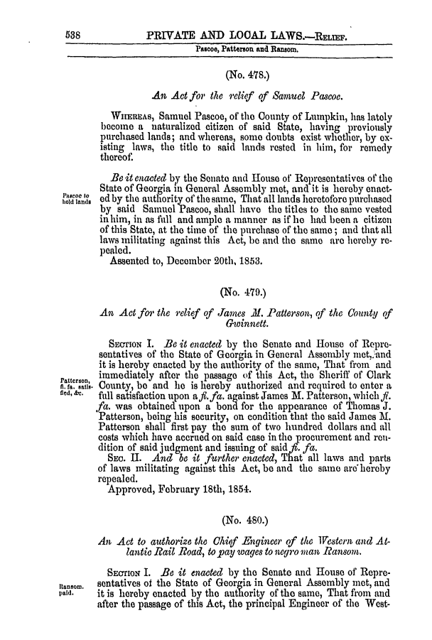 handle is hein.slavery/ssactsga0416 and id is 1 raw text is: PRIVATE AND LOCAL LAWS.-RELIEF.

Pascoe, Patterson and Ransom.
(No. 478.)
An Act for the relief of Samuel Pascoe.
WHEREAs, Samuel Pascoe, of the County of Lumpkin, has lately
become a naturalized citizen of said State, having previously
purchased lands; and whereas, some doubts exist whether, by ex-
isting laws, the title to said lands rested in him, for remedy
thereof.
Be it enacted by the Senate and House of Representatives of the
State of Georgia in General Assembly met, and it is hereby enact-
hold lands ed by the authority of the same, That all lands lieretofore purchased
by said Samuel Pascoo, shall have the titles to the same vested
in him, in as full and ample a manner as if he had been a citizen
of this State, at the time of the purchase of the same; and that all
laws militating against this Act, be and the same are hereby re-
pealed.
Assented to, December 20th, 1853.
(No. 479.)
An Act for the relief of James .M. Patterson, of the County of
G-winnett.
SECTION I. Be it enacted by the Senate and House of Repre-
sentatives of the State of Georgia in General Assembly niet,.'and
it is hereby enacted by the authority of the same, That from and
atterson, immediately after the passage of this Act, the Sheriff of Clark
h. fa. satis. County, be and he is hereby authorized and required to enter a
fied, &c.  full satisfaction upon a,#. fa. against James M. Patterson, which fl.
fa. was obtained upon a bond for the appearance of Thomas J.
Patterson, being his security, on condition that the said James M.
Patterson shall first pay the sum of two hundred dollars and all
costs which have accrued on said case in the procurement and rou-
dition of said judgment and issuing of said fa.
SEc. HI. And be it further enacted, That all laws and parts
of laws militating against this Act, be and the same aro hereby
repealed.
Approved, February 18th, 1854.
(No. 480.)
An Act to authorize the Chief Engineer of the Vestern and At-
lantic Rail Road, to pay wages to negro man Ransom.
SEOTION I. Be it enacted by the Senate and House of Repre-
Iansom.  sentatives of the State of Georgia in General Assembly met, and
paid.   it is hereby enacted by the authority of the same, That from and
after the passage of this Act, the principal Engineer of the West-

538


