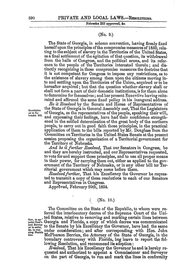 handle is hein.slavery/ssactsga0423 and id is 1 raw text is: 590           PRIVATE AND LOOAL LAWS.-RSsLTION.
Nebraska Bill approved, &e.
(No. 9.)
The State of Georgia, in solemn convention, having firmly fixed
herself upon the principles of the compromise measures of 1850, rela-
ting to the subject of slavery in the Territories of the United States,
as a final settlement of the agitation of that question, its withdrawal
from the halls of Congress, and the political arena, and its refer-
ence to the people of the Territories interested therein; and dis-
tinctly recognizing in those compromise measures the doctrine that
it is not competent for Congress to impose any restrictions, as to
the existance of slavery among them upon the citizens moving in-
to and settling upon the Territories of the Union, acquired or to be
hereafter acquired; but that the question whether slavery shall or
shall not form a part of their domestic institutions, is for them alone
to determine for themselves; and her present Execvtive having reite-
rated and aflirmed the same fixed policy in his inaugural address.
Be it Resolved by the Senate and House of Representatives of
nesoluon the State of Georgia in General Assembly met, That the Legislature
ito,,;,. of Georgia, as the representatives of the people, speaking their will,
and expressing their feelings, have had their confidence strength-
ened in the settled determination of the great body of the northern
people, to carry out in good faith those principles, in the practical
application of them to the bills reported by Mr. Douglass from the
Committee on Territories in the United States Senate at the present
session proposing the organization of a Territorial government for
the Territory of Nebraska.
And be it further Re8olved, That our Senators in Congress, be
and they are hereby instructed, and our Representatives requested,
to vote for and support those principles, and to use all proper means
in their power, for carrying them out, either as applied to the gov-
ernment of the Territory of Nebraska, or in any other bill for Ter-
ritorial government which may come before them.
Resolvedfurther, That his Excellency the Governor be reques-
ted to transmit a copy of these resolutions to each of our Senators
and Representatives in Congress.
Approved, February 20th, 1854.
(No. 10.)
The Committee on the State of the Republic, to whom were re-
ferred the interlocutory decree of the Supreme Court of the Uni-
ted States, relative to removing and marking certain lines between
nd o r. Georgia and Florida, a copy of which decree was communicated
or -t to the Senate by his Excellency the Governor, have had the same
&c. Inruna under consideration; and after corresponding with Hon. John
ine,    McPherson Berrien, the Attorney of the State of Georgia, in the
boundary controversy with Florida, beg leave to report the fol-
lowing Resolution, and recommend its adoption:
R8olved, That his Excelleney the Governor be and is hereby re-
quested and authorized to appoint a Commissioner and Surveyor
on the part of Georgia, to run and mark the lines in conformity


