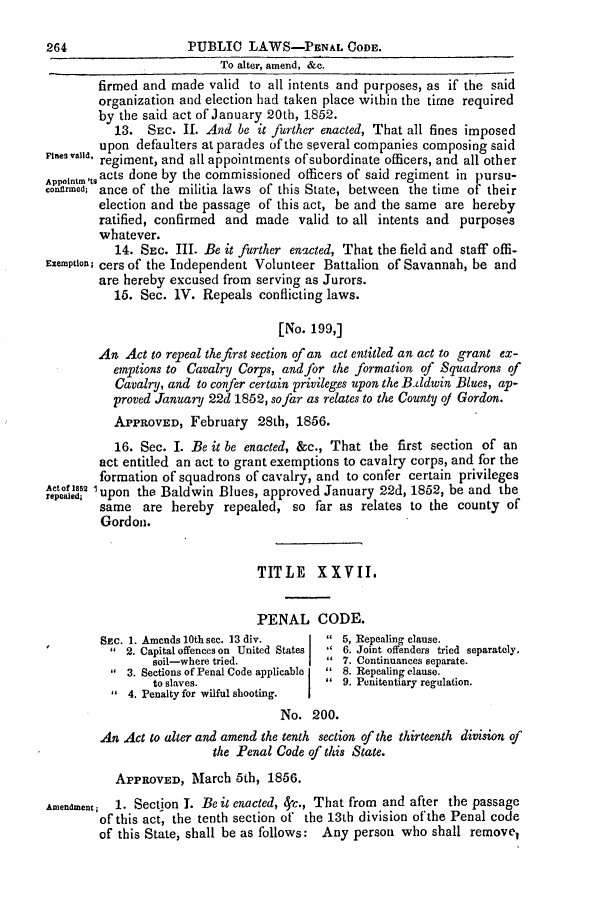 handle is hein.slavery/ssactsga0427 and id is 1 raw text is: To alter, amend, &c.
firmed and made valid to all intents and purposes, as if the said
organization and election had taken place within the time required
by the said act of January 20th, 1852.
13. SEC. II. And be it further enacted, That all fines imposed
Fines v.upon defaulters at parades of the several companies composing said
regiment, and all appointments of subordinate officers, and all other
Appointm tsacts done by the commissioned officers of said regiment in pursu-
conermeod; ance of the militia laws of this State, between the time of their
election and the passage of this act, be and the same are hereby
ratified, confirmed and made valid to all intents and purposes
whatever.
14. SEc. III. Be it further enacted, That the field and staff offi-
Exemption; cers of the Independent Volunteer Battalion of Savannah, be and
are hereby excused from serving as Jurors.
15. Sec. IV. Repeals conflicting laws.
[No. 199,]
An Act to repeal the first section of an act entitled an act to grant ex-
emptions to Cavalry Corps, and for the formation of Squadrons of
Cavalry, and to confer certain privileges upon the B ddwin Blues, ap-
proved January 22d 1852, so far as relates to the County oj Gordon.
APPROVED, February 28th, 1856.
16. Sec. I. Be it be enacted, &c., That the first section of an
act entitled an act to grant exemptions to cavalry corps, and for the
formation of squadrons of cavalry, and to confer certain privileges
^epeafe 1upon the Baldwin Blues, approved January 22d, 1852, be and the
same are hereby repealed, so far as relates to the county of
Gordon.
TITLE    XXVII.
PENAL CODE.
SEc. 1. Amends 10th see. 13 div.   5, Repealing clause.
2. Capital offences on United States   6. Joint offenders tried separately.
soil-where tried.          7. Continuances separate.
3. Sections of Penal Code applicable   8. Repealing clause.
to slaves.                 9. Penitentiary regulation.
4. Penalty for wilful shooting.
No. 200.
An Act to alter and amend the tenth section of the thirteenth division of
the Penal Code of this State.
APPROVED, March 5th, 1856.
Amendment;  1. Section 1. Be it enacted, <}c., That from and after the passage
of this act, the tenth section of the 13th division of the Penal code
of this State, shall be as follows: Any person who shall remove,

PUBLIC LAWS-PBNAL CODE.

264


