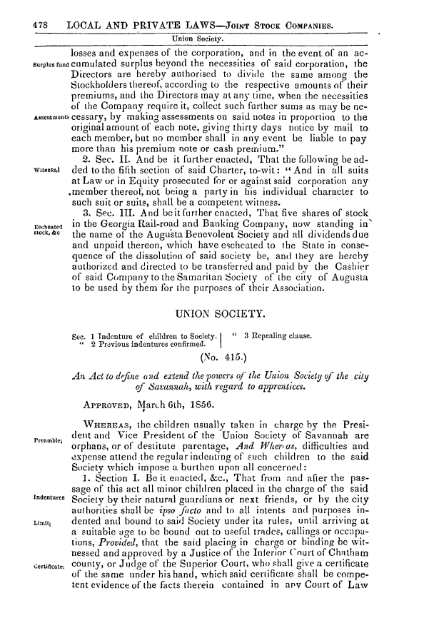 handle is hein.slavery/ssactsga0439 and id is 1 raw text is: 478    LOCAL AND PRIVATE LAWS-JoINT STOCK COMPANIES.
Union Society.
losses and expenses of the corporation, and in the event of an ac-
Surplus fund Cumulated surplus beyond the necessities of said corporation, the
Directors are hereby authorised to divide the same among the
Stockholders thereof, according to the respective amounts of their
premiums, and the Directors may at any time, when the necessities
of the Company require it, collect such further sums as may be ne-
Assessmonts cessary, by making assessments on said notes in proportion to the
original amount of each note, giving thirty days notice by mail to
each member, but no member shall in any event be liable to pay
more than his premium note or cash premium.
2. Sec. 11. And be it further enacted, That the following be ad-
witness,! ded to the fifih section of said Charter, to-wit:  And in all suits
at Law or in Equity prosecuted for or against said corporation any
.member thereof, not being a party in his individual character to
such suit or suits, shall be a competent witness.
3. Sec. III. And beit further enacted, That five shares of stock
Escheateel in the Georgia Rail-road and Banking Company, now standing in
stock,&c the name of the Augusta Benevolent Society and all dividends due
and unpaid thereon, which have echcated to the State in conse-
quence of the dissolution of said society be, and they are hereby
authorized and directed to be transferred and paid by the Cashier
of said Company to the Samaritan Society of the city of Augusta
to be used by them for the purposes of their Association.
UNION SOCIETY.
Sec. I Tidenture of children to Society.  3 Repealing clause.
2 Previous indentures confirmed.
(No. 415.)
An Act to define and extend the powers of the Union Society of the city
of Savannah, with regard to apprentices.
APPROVED, MarLh 6th, 1S56.
WHEREAS, the children tisually taken in charge by the Presi-
Preamblc; dent and Vice President of the Union Society of Savannah are
orphans, or of destitute parentage, And fWher'as, difficulties and
expense attend the regular indenting of such children to the said
Society which impose a burthen upon all concerned:
1. Section I. Be it enacted, &c., That from and after the pas-
sage of this act all minor children placed in the charge of the said
indentures Society by their natural guardians or next friends, or by the city
authorities shall be ipso facto and to all intents and purposes in-
Limit;  dented and bound to said Society under its rules, until arriving at
a suitable age to be bound out to useful trades, callings or occupa-
tions, Provided, that the said placing in charge or binding be wit-
nessed and approved by a Justice of the Inferior Court of Chatham
Certificate- county, or Judge of the Superior Court, who shall give a certificate
of the same under his hand, which said certificate shall be compe-
tent evidence of the facts therein contained in anv Court of Law



