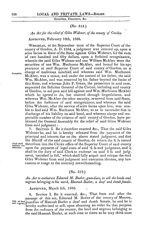 handle is hein.slavery/ssactsga0445 and id is 1 raw text is: 528           LOOAL AND PRIVATE LAWS-RELIEF.
Securities, Executors, &c.
(No. 511.)
An Act for the reliefof Giles Widener, of the county of Gordon
APPROVED, February 18th, 1856.
WHEREAS, at the September term of the Superior Court of the
county of Gordon, A. D. 1854, a judgment was entered up, upon a
scire facias in favor of the State against Giles Widener, for the sum
of two hundred and fifty dollars, upon a forfeited recognizance,
wherein the said Giles Widener and one William McA ber were the
securities of one Wm. Muchuson McAber, and bound for his apt
pearance at said Superior Court of said county of Gordon, on ak
Preamble; charge of malicious mischief, and whereas said Wn. Muchuson
McAber, was a minor, and under the control of his father, the said
Wm. McAber, and was removed by his father beyond the limits of
this State, and whereas John F. Green, the prosecutor in said case,
requested the Solicitor General ofthe Circuit, including said county
of Gordon, to nol pros said bill against said Wm. Muchuson McAber
which he agreed to do, but omitted through forgetfulness. and
whereas Wm. McAber the other security, removed from said State,
before the forfeiture of said recognizance, and whereas the said
Giles Widener, after the service ofscire facias upon him, was una-
ble to find said Wn. Muchuson McAber, so as to surrender him in
discharge of his liability on said bond, and whereas alarge and res-
pectable number of the citizens of said county of Gordon, have pe-
titioned the General Assembly for the relief of said Giles Widener
from said judgment:
7. SECTION I. Be it therefore enacted &c., That the said Giles
Widener be, and he is hereby released from the payment of the
principal and interest due on the above stated judgment, and that
the Sheriff of the said county of Gordon, do return the fi fa issued
Clerk Shall therefrom into the Clerks office of the Superior Court of said county
endorse sat.
IsIoction; upon the payment of legal costs of said fi fa and judgment, and it
shall be the duty of said Clerk to endorse on said fi fa and judg-
ment, satisfied in full,' which shall fully acquit and release the said
Giles Widener from said judgment and execution thereon, any law
custom or usage to the contrary notwithstanding.
(No. 512.)
An Act to authortze Edmond Al. Butler, guardian, to sell the lands and
negroes belonging to his ward, Hannah Butler, a deaf and dumb female.
APPROVED, March 5th, 1856.
8. Section I. Be it enacted, &c., That from and after the
passage of this act, Edmond M. Butler of the county of Monroe,
ae of 1oeguardian of Hannah Butler a deaf and dumb female, be and he is
hereby authotized to sell, upon obtaining an order for that purpose
from the ordinary of the county, the land and negroes belonging to
the said Hannah Butler, at such time or times as he may think most



