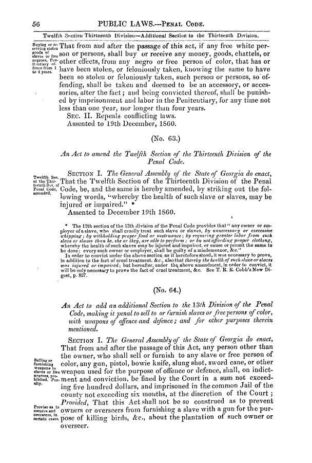 handle is hein.slavery/ssactsga0512 and id is 1 raw text is: 56                     PUBLIC LAWS.---PENAL CODE.
Twelfth Section Thirteenth Division-Additional Section to the Thirteenth Division.
Birr That from and after the passage of this act, if' any free white per-
oae  freSOn or persons, shall buy or receive any money, goods, chattels, or
tce t-other effects, from any negro or free person of color, that has or
h have been stolen, or feloniously taken, knowing the same to have
been so stolen or feloniously taken, such person or persons, so of-
fending, shall be taken and deemed to be an accessory, or acces-
sories, after the fact; and being convicted thereof, shall be punish-
ed by imprisonment and labor in the Penitentiary, for any time not
less than one year, nor longer than four years.
SEC. II. Repeals conflicting laws.
Assented to 19th December, 1860.
(No. 63.)
An Act to amend the Twelfth Section of the Thirteenth Division of the
Penal Code.
T~elfth See.  SECTION I. The General Assembly of the State of Georgia do enact,
of the Thir- That the Twelfth Section of the Thirteenth Division of the Penal
teethDay. of
Penal code, Code, be, and the same is hereby amended, by striking out the fol-
lOWiDg words, -whereby the health of such slave or slaves, may be
injured or impaired. *
Assented to December 19th iS60.
* The 12th section of the 13th division of the Penal Code provides that  any owner or em-
player of a slave, who shall cruelly treat such slave or slaves, by ennecessary or execessive
whipping; by withholding proper food or sustenance; by requiring greater labor from such
slave or slaves than he, she or they, are able to perform ;'or by not affording proper elothzng,
whereby the health of such slaves may be injured and impaired, or cause or permit the same to
be done; every such owner or employer, shall be guilty of a misdemeanor, &c.
In order to convict under the above section. as it heretofore stood, it wos necessary to prove,
in addition to the fact of cruel treatment. &c., also that thereby the health of such slave ordsares
was injured or impaired; but hereafter, under the above amuendment, in order to convict, it
will be only necessary to prove the fact of cruel treatment, &c. See T. R. 1R. Cobb's New Di-
gest, p. 827.
(No. 64.)
An Act to add an additional Section to the 13th Division of the Penal
Code, making it penal to sell to or furnish slaves or free persons of color,
with weapons of ofence and deence; and for other purposes therein
mentioned.
SECTIoN I. The General Assembly of the State of Georgia do enact,
That from and after the passage of this Act, any person other than
the owner, who shall sell or furnish to any slave or free person of
Qieso'htn color, any gun, pistol, bowie knife, slung shot, sword cane, or other
alv.o toe weapon used for the purpose of offence or defence, shall, on indict-
hibited. pe- ment and conviction, be fined by the Court in a sum not exceed-
ing five hundred dollars, and imprisoned in the common Jail of the
county not exceeding six months, at the discretion of the Court;
Provis  to Provided, That this Act shall not be so construed as to prevent
evo rsn  owners or overseers from  furnishing a slave with a gun for the pur-
overseers, in
i cae,0pose of killing birds, &c., about the plantation of such owner or
overseer.


