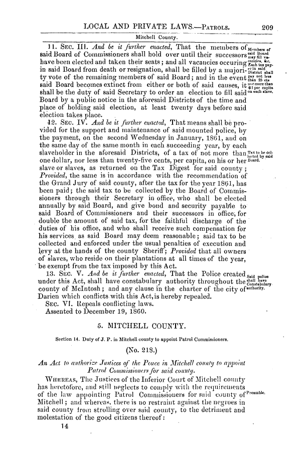 handle is hein.slavery/ssactsga0527 and id is 1 raw text is: LOCAL AND PRIVATE LAWS.-PATROLS.                    209
Mitchell County.
11. SEC. Ill. And be it further enacted, That the members ofG{embers of
said Board of Commissioners shall hold over until their successors s'.
have been elected and taken their seats; and all vacancies occuringe-.iff &.
in said Board from death or resignation, shall be filled by a majori- itric hlli
ty vote of the remaining members of said Board; and in the event  1114
said Board becomes extinct from  either or both of said causes, itgw  (
shall be the duty of said Secretary to order an election to fill said onach save.
Board by a public notice in the aforesaid Districts of the time and
place of holding said election, at least twenty days before said
election takes place.
.12. SEc. IV. And be it further enacted, That means shall be pro-
vided for the support and maintenance of said mounted police, by
the payment, on the second Wednesday in January, 1861, and on
the same day of the same month in each succeeding year, by each
slaveholder in the aforesaid Districts, of a tax of not more thanTaxtobeol-
led by sad
one dollar, nor less than twenty-five cents, per capita, on his or her Board.
slave or slaves, as returned on the Tax Digest for said county
Provided, the same is in accordance with the recommendation of
the Grand Jury of said county, after the tax for the year 1861, has
been paid; the said tax to be collected by the Board of Coinmis-
sioners through their Secretary in office, who shall be elected
annually by said Board, and give bond and security payabtle to
said Board of Commissioners and their successors in office, for
double the amount of said tax, for the faithful discharge of the
duties of his office, and who shall receive such compensation for
his services as said Board may deem reasonable; said tax to be
collected and enforced under the usual penalties of execution and
levy at the hands of the county Sheriff; Provided that all owners
of slaves, who reside on their plantations at all times of the year,
be exempt from the tax imposed by this Act.
13. SEc. V. And be it further enacted, That the Police created Said sHe
under this Act, shall have constabulary authority throughout theahal e
n  ,t  fConstabulary
county of McIntosh; and any clause in the charter of the city ofauthority.
Darien which conflicts with this Act, is hereby repealed.
SEC. VI. Repeals conflicting laws.
Assented to December 19, 1860.
5. MITCHELL COUNTY.
Section 14. Duty of J. P. in Mitchell county to appoint Patrol Commissioners.
(No. 213.)
An Act to authorize .fustices of the Peace in Mitchell county to appoint
Patrol Conunissioners for said county.
WHEREAs, The Justices of the Inferior Court of Mitchell county
has heretofore, and still neglects to comply with the requirements
of the law appointing Patrol Commissioners for said county ofreame.
Mitchell ; and whereas, there is no restraint against the negroes in
said county from strolling over said county, to the detriment and
molestation of the good citizens thereof:
14


