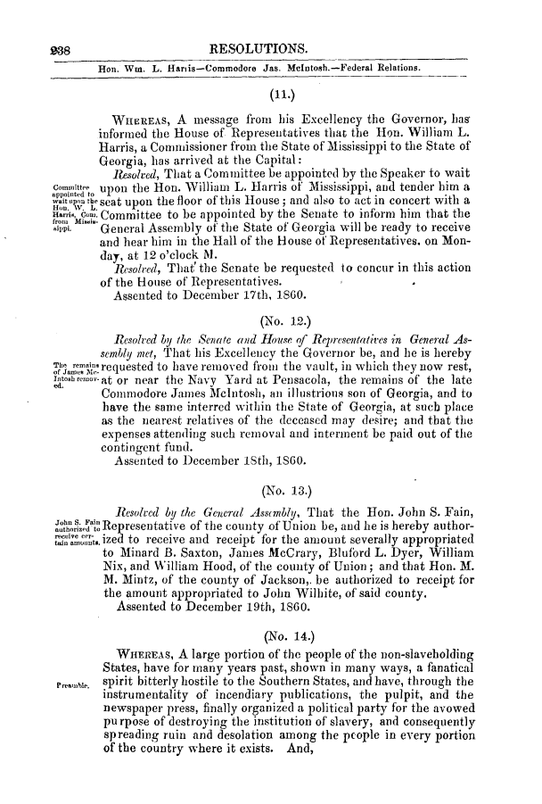 handle is hein.slavery/ssactsga0528 and id is 1 raw text is: RESOLUTIONS.
Hon. Wm. L. Hariis-Commodore Jas. Mcintosh.-Federal Relations.
WHEREAS, A message from his Excellency the Governor, has
informed the House of Representatives that the Hon. William L.
Harris, a Commissioner from the State of Mississippi to the State of
Georgia, has arrived at the Capital:
Resolred, That a Committee be appointed by the Speaker to wait
Commitee upon the Hon. William L. Harris of Mississippi, and tender him a
.t o-teat upon the floor of this House; and also to act in concert with a
ans,Cow. Committee to be appointed by the Senate to inform him that the
mi.     General Assembly of the State of Georgia will be ready to receive
and hear him in the Hall of the House of Representatives. on Mon-
day, at 12 o'clock M.
Resolved, That' the Senate be requested to concur in this action
of the House of Representatives.
Assented to December 17th, 1860.
(No. 12.)
Resolved by the Senate and House of Representatives in General As-
sembly met, That his Excellency the Governor be, and le is hereby
e       requested to have removed from the vault, in which they now rest,
Itoshremov-at or near the Navy Yard at Pensacola, the remains of the late
Commodore James McIntosh, an illustrious son of Georgia, and to
have the same interred within the State of Georgia, at such place
as the nearest relatives of the deceased may desire; and that the
expenses attending such removal and interment be paid out of the
contingent fund.
Assented to December lSth, iSGO.
(No. 13.)
Iesolved by the General Assembly, That the Hon. John S. Fain,
iutredatRepresentative of the county of Union be, and he is hereby author-
,,awt.ized to receive and receipt for the amount severally appropriated
to Minard B. Saxton, James McCrary, Bluford L. Dyer, William
Nix, and William Hood, of the county of Union; and that Hon. M.
M. Mintz, of the county of Jackson,. be authorized to receipt for
the amount appropriated to John Wilhite, of said county.
Assented to December 19th, 1860.
(No. 14.)
WHEREAS, A large portion of the people of the non-slaveholding
States, have for many years past, shown in many ways, a fanatical
spirit bitterly hostile to the Southern States, and have, through the
instrumentality of incendiary publications, the pulpit, and the
newspaper press, finally organized a political party for the avowed
purpose of destroying the institution of slavery, and consequently
spreading ruin and desolation among the pcople in every portion
of the country where it exists. And,


