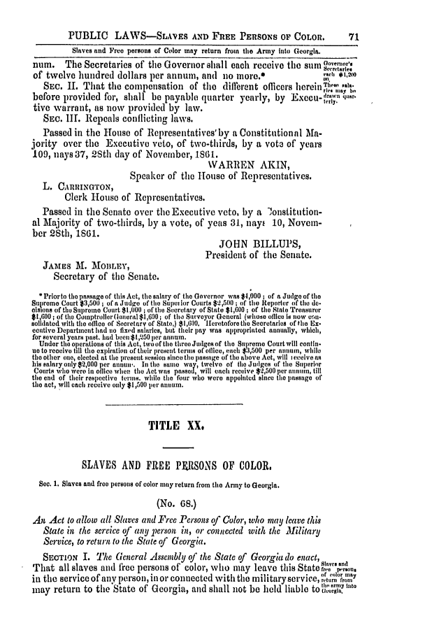 handle is hein.slavery/ssactsga0531 and id is 1 raw text is: PUBLIC LAWS-SLAVES AND FREE PERSONS OF COLOR.

Slaves and Free persons of Color may return from the Army into Georgia.
num.     The Secretaries of the Governor shall each receive the sum aoeo'
of twelve hundred dollars per annum, and no more.*                              ,,'o
SEC. 11. That the compensation         of the different oflicers herein 1 Te,;
before provided for, shall be payable quarter yearly, by Execu-                 n ,tu.r-
tive warrant, as now provided by law.
SEC. III. Repeals conflicting laws.
Passed in the House of Representatives'by a Constitutional Ma-
jority over the Executive veto, of two-thirds, by a vote of years
109, nays 37, 2Sth day of November, 1861.
WARREN AKIN,
Speaker of the House of Representatives.
L. CARRlINGTrON,
Clerk House of Representatives.
Passed in the Senate over the Executive veto, by a lonstitution-
al Majority of two-thirds, by a vote, of yeas 31, nayi 10, Novein-
ber 28th, 1861.
JOHN BILLUPS,
President of the Senate.
JAMES M. MOBLEY,
Secretary of the Senate.
Priorto the passage of this Act, the salary of the Governor was $4,000; of a Judge of the
Supreme Court $3,501) ; of a Judge of the Superior Courts $-2,500; of the Reporter of the do-
elslons of tho Supreme Court $1,000; of the Secretary of State $1,600; of the State Treasurer
$1,600; of the Comnptrollor (eneral $1,600; of the Surveyor General (whose oflice is now cvn-
solidated with the offlce of Secretary of State,) $1,600. Heretofore the Secretaries of the Ex.
ecutive Department had no fixed salaries, but their pay was appropriated annually, which,
for several years past. had been $1,250 per annum.
Under the operations of this Act, two of the three Judges of the Supreme Court will contin-
ue to receive till the expiration of their present terms of oflice, each $3,500 per annumn, while
the other one, elected at the present ession since the passage of the above Act, will i eceive as
his salary only $2,000 per annui'. In the same way, twelve of the Judges of tihe Superior
Courts who were in office when the Act was passed, will each receive $2,500 per annom, till
the end of their respective terms. while the four who were appointed since the passage of
the act, will each receive only $1,500 per annum.
TITLE XX.
SLAVES AND FREE PF.RSONS OF COLOR.
Soc. 1. Slaves and free persons of color may return from the Army to Georgia.
(No. 68.)
An Act to allow all Slaves and Free Persons of Color, who may leave this
State in the scrvice of any person in, or connected with the Military
Service, to return to the State of Georgia.
SECTION I. The General Assembly of the State of        Georgia do enact,
That all slaves and free persons of color, who may leave this Stater. .1o,
in the service of any person, in or connected with the military service, or color may
may return to the State of Georgia, and shall not be held liable to                Ie nto

71


