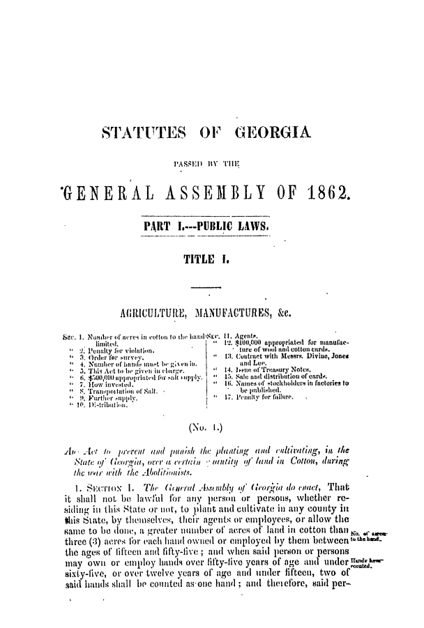 handle is hein.slavery/ssactsga0536 and id is 1 raw text is: ST-lArFTTES OF GEORGIA
PASSED BY THE
'GENERAL ASSEMBLY OF 1862.
PART I.---PUBLIC LAWS.
TITLE    I.
MAICULTULE, MANUFACTURES, &c.
Szc. I. Nowin r of nrews in  'otton to the hiand'Sm'. 11. Agents.
limited.                       V!l. $1001,000 appropriated for anufne-
:1. P'enalty for v'ioltn.            ttre of wo, aind cotton curtd.
 . Ord.r for su..v.          1:1. Cuntract with Meers. Divine, Jones
4. Numiber of hand1 mu111t be 4,% en il.  and Lee.
3. TiM Act to Ie given inrhbrge.  14. ene of Treaisury Noten.
f t. $VA00,000 upproprinted for all uiipply.    5. Sale and distribution of carde.
7. How inveted.                 It. Names (if -tockholder in factories to
 S. Trawpos tat ion of Salt.         be0 e t) blishied.
. Further  uppily.               17. P'nalty for failure.
P 1. DE-tributio..
(No. I.)
All Act ito / rcrent timl p/ tinis he: plaiting4 anld rultiriting, it te
Mtate  i' (liaem-MI, over al verta'v/in 'aintity q/ land in Couton, dingn-
the 1-wr11 with the AbolitImnists.
1. SInox I. The       (liti ral A sdld it' (cearifa do iect, That
it shall not be lawvil for any person or persons, whether re-
Siding in this State or nlot, to plant and cultivate in any county in
this State, by themselves, their agents or employees, or allow the
Same to be done, a greater unumber of' acres of land in cotton than     .
three (3) acres for each hand owned or employed by them between tth- -0
the ages of' fifteen and fifty-five ; and when said person or persons
may own or employ lhndti over fifty-five years of' age and underuitaidh
sixty-five, or over twelve years of age and under fifteen, two of
said hands slhall he counted as-one hand ; and thetefore, said per-


