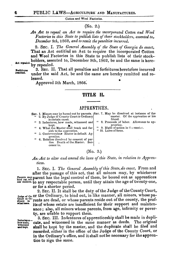 handle is hein.slavery/ssactsga0556 and id is 1 raw text is: 6          PUBLIC LAWS-AGRICULTURE AND MANUFACTURES.
Cotton and Wool Factories.
(No. 2.)
An Aet to repeal an Act to require the incorporated Cotton and Wool
Factories in this State to publish lists of their stockholders, assented to,.
December 9th, 1862, and to remit the penalties incurred.
2. SEC. I. The General Assembly of the State of Georgia do enact,
That an Act entitled an Act to require the incorporated Cotton
and Wool Factories in this State to publish lists of their stock-
holders, assented to, December 9th, 1862, be and the same is here-
Act repea.by repealed.
F.rfeitum, 3. SEC. II. That all penalties and forfeitures heretofore incurred
'   **d  under the said Act, be and the same are hereby remitted and re-
leased.
Approved 5th March, 1866.
TITLE II.
APPRENTICES.
SEc. 1. Minors may be bound out by parents. SEC. 7. May be disolved at instance of the
2. By Judge of County Courtor Ordinary  master, Of the apprentice or hie
in certain cases.                  friend.
3. Indentures, how made, witnessed and  8. Proceeds of labor. Allowance to ap-
kept.      apretice.
 4. What the Master shall teach and fur-  9. Right ofaction in f master.
nish to the apprentice.      10. Laws offorce.
5. Controversiesp Master in default. Ap-
Prentice.
 6. Relation dissolved by consent of par-
ties. Deathdofithesaaster. Suc-
cessor to.
(No. 3.)
An .Act to alter and amend the laPs of this State, in relation to Aena-
tices.
1. SEC. I. The General Assembly of this State, do enact, From and
after the passage of this act, that all minors may, by whichever
cessor to
-bind ..t' ..aent has the leal control of them, be bound out as apprentices
rcHdresuto any respectable person, until they attain the age of twenty-one,
or for a shorter period.
2. SEC. II. It shall be the duty of the Judge of the County Court,.
7andg  co.or the Ordinary, to bind out, in like manner, all minors, whose pa-
Cor or-rents are dead, or whose parents reside out of the county, the prof-
V I  . its of whose estate are insufficient for their support and mainten-
ance; also, all minors whose parents, from age, infirmity or pover-
ty, are u-;able to support them.
Indentaen- 3. SEc. III. Indentures of apprenticeship shall be made in dupli-
howad. cate, and witnessed in the same manner as deeds. The original
s    .  shall be kept by the master, and the duplicate shall be filed and
recorded, either in the office of the Judge of the County Court, or
in the Ordinary's office, and it shall not be necessary for theappren-
tice to sign the same.


