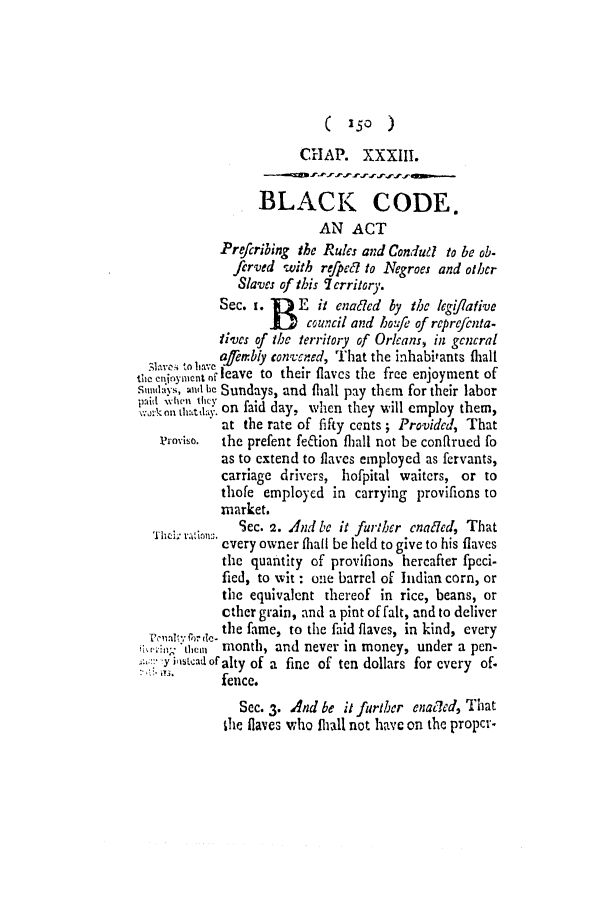 handle is hein.slavery/ssactsla0017 and id is 1 raw text is: ( 150 )

CHAP. XXXIII.
BLACK CODE.
AN ACT
Prefcribing the Rules and Condudl to be ob-
ferved with refpca to Negroes and other
Slaves of this 7 erritory.
Sec. i.     E it enaled by the legi//ative
J    council and ho/fe of reprefcnta-
tives of the territory of Orkeans, in gcncral
S . 10 afernbly convened, That the inhabitants fhall
eentinymenu cleave to their flavcs the free enjoyment of
sumndays, and b, Sundays, and Ihall pay them for their labor
0i '11 lI' on faid day,, when they will employ them,
at the rate of fifty cents; Provided, That
rovise.  the prefent feftion fhall not be confirued fo
as to extend to flaves employed as fervants,
carriage drivers, hofpital waiters, or to
thofe employed in carrying provifions to
market.
.     Sec. 2. And be it further cnaled, That
every owner thail be held to give to his flaves
the quantity of provifionb hercafter fpcci-
fied, to wit : one barrel of Indian corn, or
the equivalent thereof in rice, beans, or
cther grain, and a pint of falt, and to deliver
for ,the fame, to the faid flaves, in kind, every
;iwn  tleini month, and never in money, under a pen-
:yiiscad ofralty of a fine of ten dollars for every of.
fence.
Sec. 3. And be it further enatded, That
the flaves who thall not have on the propCr-


