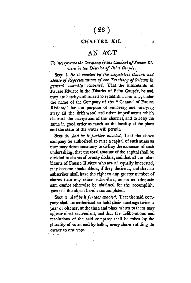 handle is hein.slavery/ssactsla0026 and id is 1 raw text is: (28)
CHAPTER        XII.
AN ACT
To incorporate the Company of the Channel of Fausse Ri-
iere in the District of Point Couple.
Sect. 1. Be it enacted LU the Legislative Council and
House of Representatives of the Territory of Orleans in
gencral assembly convened, That the inhabitants of
Fausse Riviere in the District of Point Coupie, be and
they are hereby authorised to establish a company, under
the name of the Company of the  Channel of Fausse
Riviere, for the purpose of removing and carrying
away all the drift wood and other impediments which
obstruct the navigation of the channel, and to keep the
same in good order as much as the locality of the place
and the state of the water will permit.
Sect. 2. And be it further enacted, That the above
company be authorised to raise a capital of such sums as
they may deem necessary to defray the expenses of such
undertaking, that the total amount of the capital shall be
divided in shares of twenty dollars, and that all the inha-
bitants of Fausse Riviere who are all equkly interested,
may become stockholders, if they desire it, and that no
subscriber shall have the right to any greater number of
shares than any other subscriber, unless an adequate
sun cannot otherwise be obtained for the accomplish.
ment of the object herein contemplated.
Sect. 3. And ,be it further enacted, That the said con.
pany shall be authorised to hold their meetings twice a
year or oftener, at the time and place which to them may
appear most convenient, and that the deliberations and
resolutions of the said company shall be taken by the
plurality of votes and by ballot, every share entitling its
owner to.one vote.


