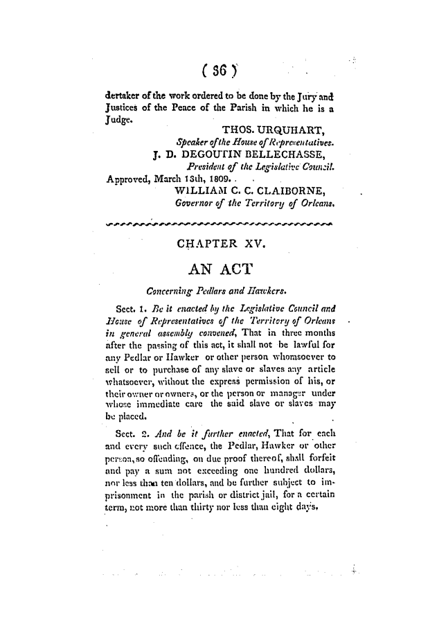 handle is hein.slavery/ssactsla0027 and id is 1 raw text is: (36 )
dertaker of the work ordered to be done by the Jury and
Justices of the Peace of the Parish in which he is a
Judge.
THOS. URQUHART,
Speaker ofthe House oflRepresentatives.
J. D. DEGOUTIN BELLECHASSE,
President of the Legislativc Couni!.
Approved, March Ith, 1809. .
WILLIAM      C. C. CLAIBORNE,
Governor of the Territory of Orleans.
CHAPTER XV.
AN ACT
Concerning Pedlars and Hiawhcrs.
Sect. 1. Bc it enacted by the Legislative Council and
H1ouse cf Representatives of the Territory of Orleans
in general assembly convened, That in three months
after the passing of this act, it shall not be lawful for
any Pedlar or Hawker or other person whomsoever to
sell or to purchase of any slave or slaves any article
whatsoever, without the express permission of his, or
their owner or owners, or the person or manager under
whose immediate care the said slave or slaves may
be placed.
Sect. 2. And be it further enacted, That for each
and every such cffence, the Pediar, Hawker or other
per=on,so oflnding, on due proof thereof, shall forfeit
and pay a sum not exceeding one hundred dollars,
nor less thai ten dollars, and be further subject to im
prisonment in the parish or district jail, for a certain
term, not more than thirty nor less than eight day's,


