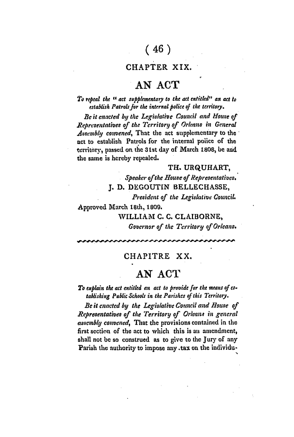 handle is hein.slavery/ssactsla0028 and id is 1 raw text is: (46)
CHAPTER XIX.
AN ACT
11o repeal the c6 act supplementary to the act entitled an act to
establish Patrolsjor the internal police of the territory.
Be it enacted bU the Legislative Council and House of
Representatives of the Territory of Orleans in General
Assembly convened, That the act supplementary to the
act to establish Patrols for the internal police of the
territory, passed on the 3tst day of March 1808, be and
the same is hereby repealed.
TH. URQUHART,
Speaker ofthe House of Representatives.
J. D. DEGOUTIN       BELLECHASSE,
President of the Legislative Council.
Approved March 18th, 1809.
WILLIAM C. C. CLAIBORNE,
Governor of the Territory of Orleans.
CHAPITRE XX.
AN ACT
To explain the act entitled an act to provide for the means of es-
tablishing Public Schools in the Parishes of this Territory.
Be it enacted by the Legislative Council and House of
Representatives of the Territory of Orleans in general
assembly convened, That the provisions contained in the
first section of the act to which this is an amendment,
shall not be so construed as to give to the Jury of any
Parish the authority to impose any .tax on the individu-


