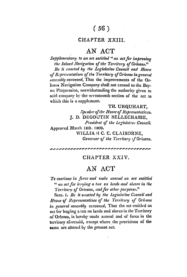handle is hein.slavery/ssactsla0029 and id is 1 raw text is: (56)
CHAPTER XXIII.
AN ACT
Supplemntary to an act entitled  an act for improving
the Inland Nakaltion of the Territory of Orleans.
Be it enacted bU the Legislative Council and HouTe
of Rpre.rntatives of the Territory of Orleans in general
assembIly convened, That the improvements of the Or-
leans Navigation Company shall not extend to the Bay-
on Plaquemine, notwithstanding the authority given to
said company by the seventeenth section of the act to
which this is a supplement.
TH. URQUHART,
.peaker of the Houese of Repreentatives.
J. D. DEGOUTIN       I3ELLECHASSE,
President of the Legislatwc Council.
Approved March 18th. 1809.
WILLIA.Ai C. C. CLAIBORNE,
Governor of thc Territory fOrleans.
CHAPTER XXIV.
AN ACT
To continuc in fcrcc and male annual an act entitled
 an act]for y'iUnK a tax on lands and slaves in the
Territory of Orleans, andfor other purposes.
Sect. 1. Be it eaacted bU the Legislative C-uncil and
ouse of Repiresentatives of the TcrritrU of Orleans
in general assembly convened, That the act entitled an
act for leying a tax on lands and slaves in the Territory
of Orlcans, is hereby made aanual and of force in the
territory iforesid, except where the provisions of the
same are altered by the present act.


