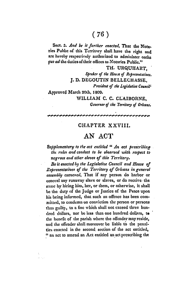 handle is hein.slavery/ssactsla0030 and id is 1 raw text is: (76)
Sect. 3. And be it further enacted, That the Notab
ries Public of this Territory shall have the right and
are hereby respectively authorized to administer oaths
fue ad the duties of their offices as Notaries Public.
TH. URQUHART,
Sp'aker of the House of Represenatives.
J. D. DEGOUTIN BELLECHASSIE,
President of the Legislative Council*
Approved March 20th, 1809.
WILLIAM C. C. CLAIBORNE,
Governor of the Territory of Orleans.
CHAPTER XXVIII.
AN ACT
Supplementary to the act entitled  An act prescribing
the rules and conduct to be observed with respect to
negrocs and other slaves of this Territory.
Be it enacted by the Legislative Council and House of
rt epresentatives of the Territory of Orlcans in general
assemblA convened, That if any person do harbor or
conceal any runaway slave or slaves, or do receive- the
anie by hiring him, her, or them, or otherwise, it shall
be the duty of the Judge or Justice of the Peace upon
his being informed, that such an offence has been coin.
mhted, to condemn on conviction the person or persons
thus guilty, to a fine which shall not exceed three hun-
dred dollars, nor be less than one hundred dollars, to
the benefit of the parish where the offendermayreside,
and the offender shall-moreover be liable to the penal-
ties enacted in the second section of the act entitled,
 an act to amend an Act entitled an act prescribing the


