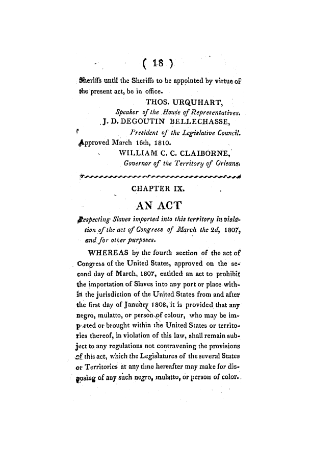 handle is hein.slavery/ssactsla0031 and id is 1 raw text is: Sheriffs until the Sheriffs to be appointed by virtue of
the present act, be in office.
THOS. URQUHART,
Speaker of the floude of Representativesf.
,J. D. DEGOUTIN BELLECHASSE,
President of the Legislative Council.
kpproved March 16th, 1810.
WILLIAM C. C. CLAIBORNE,
Governor of the Territory of Orleansi
CHAPTER IX.
AN ACT
pespecting Slaves imported into this territory in viold-
tion of the act of Congress of .111arch the 2d, 1807,
and for other purposes.
WHEREAS by the fourth section of the act of
Congrebs of the United States, approved on the se-
cond day of March, 1807, entitled an act to prohibit
the importation of Slaves into any port or place with-
in the jurisdiction of the United States from and after
the first day of Janu'tty 1808, it is provided that any
negro, mulatto, or person,pf colour, who may be im-
p?.rted or brought within the United States or territo,
ries thereof, in violation of this law, shall remain sub-
ject to any regulations not contravening the provisions
cf this act, which the Legisatures of the several States
or Territories at any time hereafter may make for dis-
gosing of any such negro, mulatto, or person of color..


