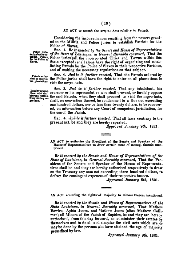 handle is hein.slavery/ssactsla0099 and id is 1 raw text is: (10)
AN ACT to amend the several Acts relative to Patrols.
Considering the inconveniences resulting from the powers grant-
ed to the Militia and Police juries to establish Patriots for the
Police of Slaves,
nce jurie  SEC. 1. Be it enacted by the Senate and House of Representatives
a     d tipesto  of the State of Louisiana, in General Assembly convened, That the
aIsheri  It ol, Police juries (all the incorporated Cities and Towns within this
1hr We~ Police of
SlRe..     State excepted) shall alone have the right of organizing and estab-
lishing Patrols for the Police of Slaves in their -espective Parishes,
and of making the necessary regulations on that subject.
Patrosautho.  SEC. 2. .qnd be it further enacted, That the Patrols ordered by
riedtoenteron the Police juries shall have the right to enter on all plantations to
te plantations. visit the negro-huts.
Peonityaainst  SEC. S. And be it further enacted, That any inhabitant, his
t       ose who shall overseer or his representative who shall prevent, or forcibly oppose
iteve*t Patros the said Patrols, when they shall proceed to visit the negro-huts,
Vorn visiting ne-
gro haue. shall, on conviction thereof, be condemned to a fine not exceeding
one hundred dollars, nor be less than twenty dollars, to be recover-
ed, on information before any Court of competent jurisdiction, for
the use of the Parish.
SEC. 4. And be it further enacted, That all laws contrary to the
present act, be and they are hereby repealed.
Approved January 9th, 1821.
AN ACT to authorise the President of the Senate and Speaker of the
House'of Representatives to draw certain sums of money, therein men.
tioned.
Be it enacted by the Senate and House of Representatives of the
State of Louisiana, in General Assembly convened, That the Pre-
sident of the Senate and Speaker of the House of Representa-
tives shall be and they are hereby authorised respectively to draw
on the Treasury any sum not exceeding three hundred dollars, to
defray the contingent expences of their respective houses.
.Approved January 9th, 1821.
AN ACT according the rights-of majority to minors therein mentioned,
Be it enacted by the Senate and House of Representatives of the
State Louisiana, in General Assembly convened, That Mathew
Bowles, Aphia Jones, and Mathew Jones (alias Mathew. Colli-
man) all Minors of the Parish of Rapides, be and they are hereby
authorised, from this day forward, to administer their estates by
themselves and to do all and singular the civil acts which are or
may be done by the persons who have attained the age of majority
prescribed by law.
Approved January 9th, 1821.


