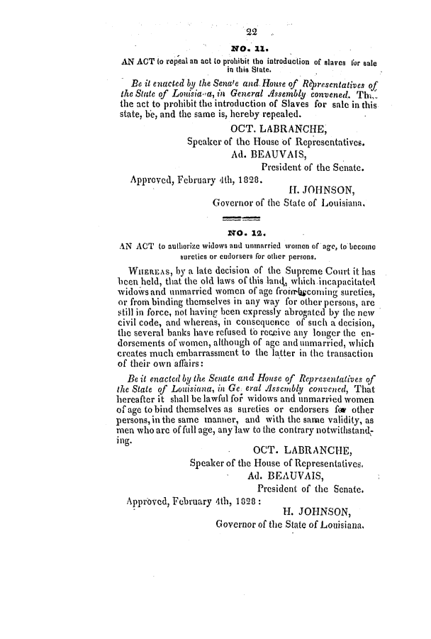 handle is hein.slavery/ssactsla0137 and id is 1 raw text is: 22
NO. 11.
AN ACT (o repeal an act to prohibit the introduction of slaves for sale
in this State.
Be it enacted by the Senate and House of Reresentatives of
the State of Louisia-a, in General Assembly convened. Th,
the act to prohibit the introduction of Slaves for sale in this
state, be, and the same is, hereby repealed.
OCT. LABRANCHE,
Speaker of the House of Representatives.
Ad. BEAUVAIS,
President of the Senate.
Approved, February 4th, 1828.
I. JOHNSON,
Governor of the State of Louisiana,
NO. 12.
AN ACT to authorize widows and unmarried women of age, to become
sureties or endorsers for other persons.
WHEREAS, by a late decision of the Supreme Court it has
been held, that the old laws of this land,, which incapacitated
widoivs and unmarried women of age frorirr4conuing sureties,
or from binding themselves in any way for other persons, are
still in force, not having been expressly abrogated by the new
civil code, and whereas, in consequence of such a decision,
the several banks have refused tb receive any longer the en-
dorsements of women, although of age and unmarried, which
creates much embarrassment to the latter in the transaction
of their own affairs:
Be it enacted by the Senate and House of Representatives of
the State of Louisiana, in Ge eral Assembly convened, That
hereafter it shall be lawful fo  widows and unmarried women
of age to bind themselves as sureties or endorsers for other
persons, in the same manner, and with the same validity, as
men who are of full age, any law to the contrary notwithstand-
ing.
OCT. LABRANCHE,
Speaker of the House of Representatives.
Ad. BEAUVAIS,
President of the Senate.
Approved, February 4th, 1828:
H. JOHNSON,
Governor of the State of Louisiana,


