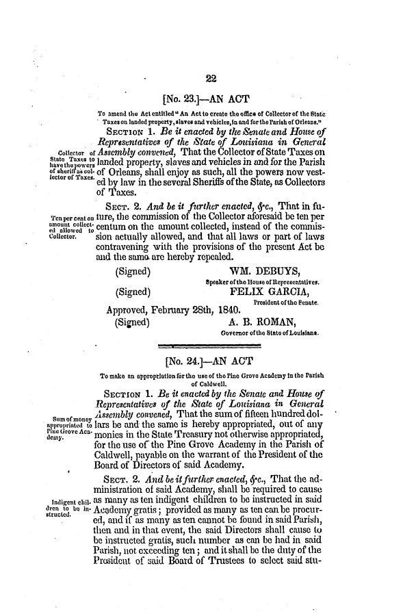 handle is hein.slavery/ssactsla0223 and id is 1 raw text is: 22

[No. 23.]-AN ACT
To amend the Act entitled  An Act to create the office of Collector of the State
Taxes on landed property, slaves and vehicles, in and for the Parish of Orleans.
SECTION 1. Be it enacted by the Senate and House of
Representatives of the State of Louisiana in General
Colector of Assembly convened, That the Collector of State Taxes on
taothoa nets landed property, slaves and vehicles in and for the Parish
of sherin'a4col. of Orleans, shall enjoy as such, all the powers now vest-
lector of Taxes. ed by law in the several Sheriffs of the State, as Collectors
of Taxes.
SECT. 2. And be it further enacted,  c., That in fu-
Tenpercenton ture, the commission of the Collector aforesaid be ten per
no alow edtect. centum on the amount collected, instead of the commis-
Collector.  sion actually allowed, and that all laws or part of laws
contravening with the provisions of the present Act be
and the samo are hereby repealed.
(Signed)                    WM. DEBUYS,
Speaker of the House of Representatives.
(Signed)                    FELIX     GARCIA,
President of the Senate.
Approved, February 28th, 1840.
(Signed)                    A. B. ROMAN,
Governor of the State of Loulsiana.
[No. 24.]-AN ACT
To make an appropriation for the use of the Pine Grove Academy in the Parish
of Caldwell.
SECTION 1. Be it enacted by the Senate and House of
Representatives of the State of Louisiana in General
Assembly convened, That the sum of fifteen hundred dol-
propriated to lars be and the same is hereby appropriated, out of any
Aca- monies in the State Treasury not otherwise appropriated,
for the use of the Pine Grove Academy in the Parish of
Caldwell, payable on the warrant of the President of the
Board of Directors of said Academy.
SECT. 2. And be itfurther enacted, 5c., That the ad-
ministration of said Academy, shall be required to cause
Indigent chil as many as ten indigent children to be instructed in said
dren to bIn. Acdemy gratis; provided as many as ten can be procur-
ed, and if as many as ten cannot be found in said Parish,
then and in that event, the said Directors shall cause to
be instructed gratis, such number as can be had in said
Parish, not exceeding ten; and it shall be the duty of the
President of said Board of Trustees to select said stu-


