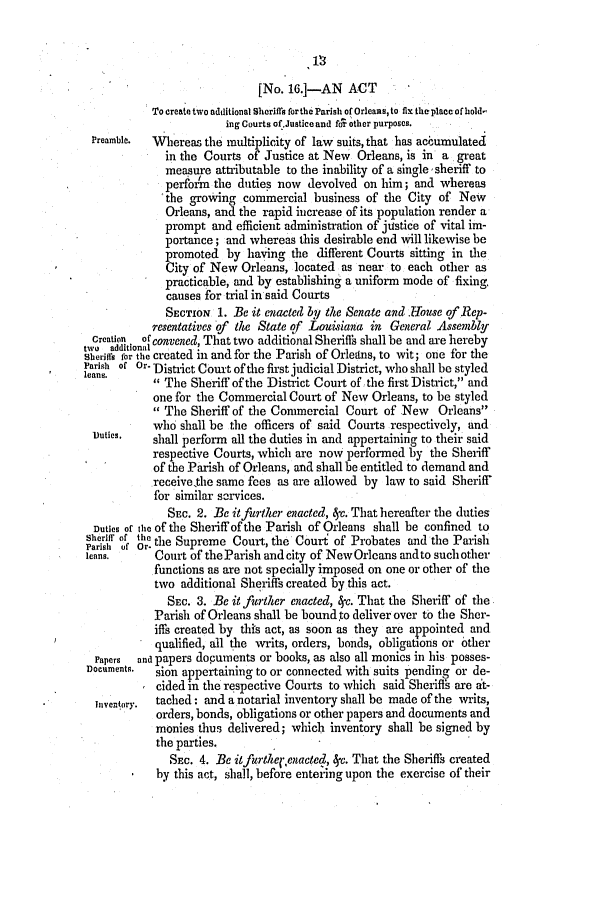 handle is hein.slavery/ssactsla0229 and id is 1 raw text is: [No. 16.--AN ACT
To create two additional Sheriffis for the Parish of Orleans, to fix the place of hold-
ing Courts of.Justice and for other purposes.
Preamble.  *Wereas the multiplicity of law suits, that has accumulated
in the Courts of Justice at New Orleans, is in a great
measure attributable to the inability of a single sheriff to
perform the duties now devolved on him; and whereas
the growing commercial business of the City of New
Orleans, and the rapid increase of its population render a
prompt and efficient administration of justice of vital im-
portance; and whereas this desirable end will likewise be
promoted by having the different Courts sitting in the
City of New Orleans, located as near to each other as
practicable, and by establishing a uniform mode of fixing,
causes for trial in said Courts
SECTION 1. Be it enacted by the Senate and .House of Rep-
resentatives of the State of Louisiana in General Assembly
Creation  of convened, That two additional Sheriffs shall be and are hereby
rlfor the created in and for the Parish of Orleains, to wit; one for the
Parish of Or. District Court of the first judicial District, who shall be styled
 The Sheriff of the District Court of the first District, and
one for the Commercial Court of New Orleans, to be styled
 The Sheriff of the Commercial Court of New Orleans
who shall be the officers of said Courts respectively, and
outies,   shall perform all the duties in and appertaining to their said
respective Courts, which are now performed by the Sheriff
of the Parish of Orleans, and shall be entitled to demand and
receivethe same fees as are allowed by law to said Sheriff
for similar services.
SEc. 2. Be itfurther enacted, c. That hereafter the duties
Duties of the Of the Sheriff of the Parish of Orleans shall be confined to
Setriff of te the Supreme Court, the Court of Probates and the Parish
leans.     Court of the Parish and city of New Orleans andto such other
functions as are not specially imposed on one or other of the
two additional Sheriffs created by this act.
SEC. 3. Be it .Tinter enacted, 4c. That the Sheriff of the
Parish of Orleans shall be bound to deliver over to the Sher-
iffs created by this act, as soon as they are appointed and
qualified, all the writs, orders, bonds, obligations or other
Papers  and papers dopunents or books, as also all monics in his posses-
nocuments. sion appertaining to or connected with suits pending or de-
cided in the respective Courts to which said Sheriffs are at-
Iventory.  tached: and a notarial inventory shall be made of the writs,
orders, bonds, obligations or other papers and documents and
monies thus delivered; which inventory shall be signed by
the parties.
SEC. 4. Be itfurthel*,enacted, 4c. That the Sheriffs created
by this act, shall, before entering upon the exercise of their


