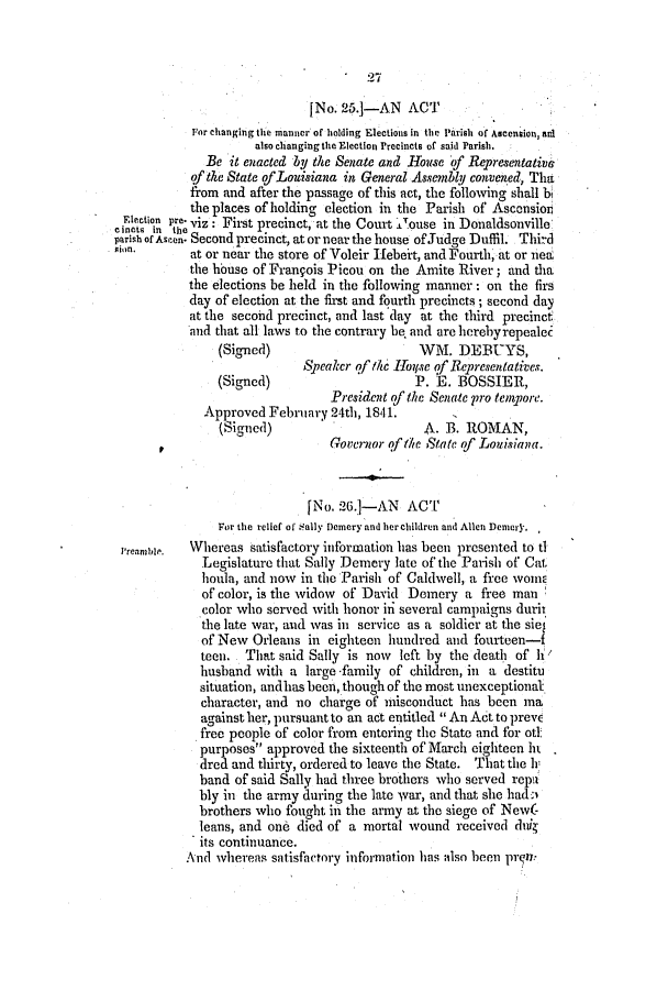 handle is hein.slavery/ssactsla0231 and id is 1 raw text is: 27

[No. 25.-AN ACT
For changing the manner of holding Elections in the Parish of Ascension, aid
also changing the Election Precincts of said Parish.
Be it enacted by the Senate and House of Representative
of the State ofLouisiana in General Assembly,, convened, Thtt
from and after the passage of this act, the following shall bi
the places of holding election in the Parish of Ascension
Election pre. viz .Fit
cinctc in the   Firt precinct, at the Court 1Touse in Donaldsonville
parish of Ascen. Second precinct, at or near the house of Judge Duffil. Third
at or near the store of Voleir Ifebeit, and Fourth, at or neal
the hbuse of Frangois Picou on the Amite River; and tha
the elections be held in the following manner: on the firs
day of election at the first and fourth precincts; second day
at the second precinct, and last day at the third precinct
and that all laws to the contrary be. and are herebyrepealec
(Signed)                      WM. DEBUYS,
Speaker of the Lroipve of Representatives.
(Signed)                     P. E. BOSSIER,
President of the Senate pro tenpore.
Approved February 24th, 1841.
(Signed)                      A. B. ROMAN,
Governor of the State of Louisiana.
[No. 26.1-AN ACT
For the relief of Sally Demery and her children and Allen Deorncr.
Preamble.  Whereas satisfactory information has been presented to tl
Legislature that Sally Demery late of the Parish of Cat,
houla, and now in the Parish of Caldwell, a free womE
of color, is the vidow of David Domery a free man
color who served with honor in several campaigns durii
the late war, and was in service as a soldier at the siel
of New Orleans in eighteen hundred and fourteen-f
teen. That said Sally is now left by the deatl of h
husband with a large family of children, in a destitu
situation, andhas been, though of the most unexceptional
character, and no charge of misconduct has been ma
against her, pursuant to an act entitled  An Act to preve
free people of color from entering the State and for ott
purposes approved the sixteenth of March eighteen hi.
dred and thirty, ordered to leave the State. That the I
band of said Sally had three brothers who served repa
bly in the army during the late war, and that she hadi
brothers who fought in the army at the siege of New(-
leans, and one died of a mortal wound received dui
its continuance.
And whereas satisfactory information has also been pr n,


