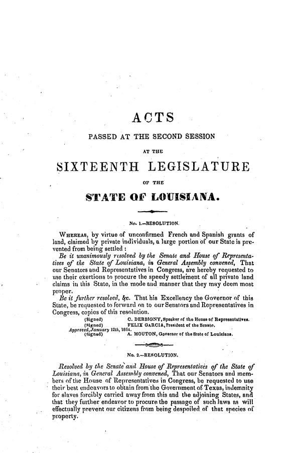 handle is hein.slavery/ssactsla0265 and id is 1 raw text is: ACTS
PASSED AT THE SECOND SESSION
AT THE
SIXTEENTH LEGISLATURE
OF THE
STATE OF LOUISIANA.
No. 1.-RESOLUTION.
WHaEAs, by virtue of unconfirmed French and Spanish grants of
land, claimed by private individuals, a large portion of our State is pre-
vented from being settled :
Be it unanimously resolved by the Senate and House of Representa-
tives of the State of Louisiana, in General Assembly convened, That
our Senators and Representatives in Congress, are hereby requested to
use their ekertions to procure the speedy settle'ment of all private land
claims in this State, in the mode and manner that they may deem most
proper.
Be it further resolved, 4c. That his Excellency the Governor of this
State, be recuested to forward on to our Senators and Representatives in
Congress, copies of this resolution.
(Signed)      C. DERDIONY,Speaker of the House of Representatives.
(Signed)      FELIX GARCIA,President of the Senate.
ApprovedJanuary 121h, 1844.
(signed)      A. MOUTON, Governor of the State of Louisiana.
No. 2.-RESOLUTION.
Resolved by the Senate'and Rouse of Representatives of the State of
Louisiana, in General Assembly convened, That our Senators and mem-
bers of the House of Representatives in Congress, be requested to use
their best endeavors to obtain from tbe Government of Texas, indemnity
for slaves forcibly carried away from this and the adjoining States, and
that they further endeavor to procure the passage of such laws as will
effectually prevent our citizens from being despoiled of that species of
property.


