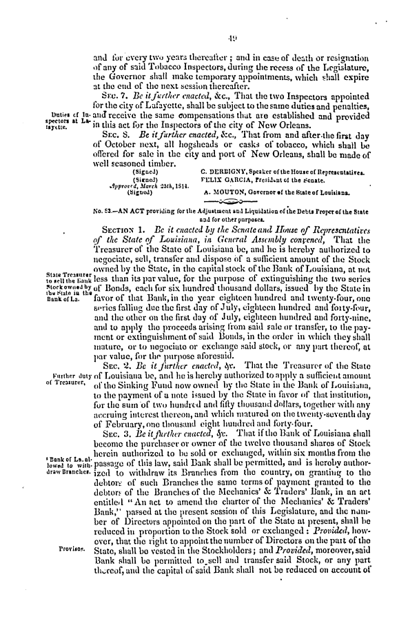 handle is hein.slavery/ssactsla0269 and id is 1 raw text is: -19

and for every two years thereafter; and in case of death or resignation
of any of said Tobacco Inspectors, during the recess of the Legislature,
the Governor shall make temporary appointments, which shall expire
at the end of the next session thereafter.
Srec. 7. Be itfurther enacted, &c., That the two Inspectors appointed
for the city of Lafayette, shall be subject to the same duties and penalties,
Duties cf In- and receive the same compensations that are established and provided
,etors at L. in this act for the Inspectors of the city of New Orleans.
SEC. S. Be it further enacted, &c., That from and after.the first day
of October next, all hogshcads or casks of tobacco, which shall be
offered for sale in the city and port of New Orleans, shall be made of
well seasoned timber.
(signed)        C. DERDIGNY, Speaker of the House of Representatives.
(Sirned)       'ELIX GARCIA, rresidint ot the eenate.
9pproved, March 25th, 1514.
(Sigued)          A. MOUTON, Governor of the State of Louisiana.
No. E3.-AN ACT providing for the Adjustment and Liquidation of the Debts rroper of the State
nd for other purposes.
SECTION 1. BeC it enacted by the Senate and  uuSe of Rtrescutatives
of the State of Louisiana, in General Assembly convened, That the
Treasurer of the State of Louisiana be, and he is hereby authorized to
negociate, sell, transfer and dispose of a sufficient amount of the Stock
ownetd by the State, in the capital stock of the Bank of Louisiana, at not
to sell the auk less than its par value, for the purpose of extinguishing the two serics
Stockowiidby of Bonds, each for six hundred thousand dollars, issued by the State in
tha State in the
Bank of La.  favor of that Bank,in the year eighteen hundred and twenty-four, one
series falling due the first day of July, cighteen hundred and foity-four,
and the other on the first day of July, eighteen hundred and forty-nine,
and to apply the proceeds arising from said sale or transfer, to the pay-
ment or extinguishment of said Bonds, in the order in which they shall
iature, or to noegociato or exchange .iaid stock, or any part thereof, at
par value, for the purpose aforesuid.
SEC.  2. Be itfurther enacted, 4r. That the Treasurer of the State
Warther duty of Louisiana be, and lie is hereby authorized to apply a sufficiet amount
of Treasurer, of the Sinking Fund now owned by the State in the Bank of Louisiana,
to the payment of a note issued by the State in favor of that institution,
for the sum of two hundred and fifty thousand dollars, together with any
accruing interest thereon, and which matured on the twenty-seventh day
of February, one thousand eight hundred and forty-four.
SEc. 3. Be it jhrther enacted, 5-c. That if the Bank of Louisiana shall
become the purchaser or owner of the twelve thousand shares of Stock
IBank of La. at. herein authorized to be sold or exchanged, within six months from the
lowed to ,ith-passage of this law, said Bank shall be permitted, and is hereby author-
draw Branches. ized to withdraw its Branches from the country, on granting to tihe
debtore of such Branches the same terms of payment granted to the
debtor. of the Branches of the Mechanics' & Traders' Bank, in an act
entitled  An act to amend the charter of the Mechanics' & Traders'
Bank, passed at the present session of this Legislature, and the nnm-
ber of Directors appointed on the part of the State at present, shall be
reduced in proportion to the Stock sold or exchanged: Provided, how-
over, that the right to appoint the number of Directors on the part of the
Proriso. State, shall be vested in the Stockholders; and Provided, moreover, said
Bank shall be permitted to sell alit] transfer said Stock, or any part
tht-cof, and the capital of said Bank shall not be reduced on account of


