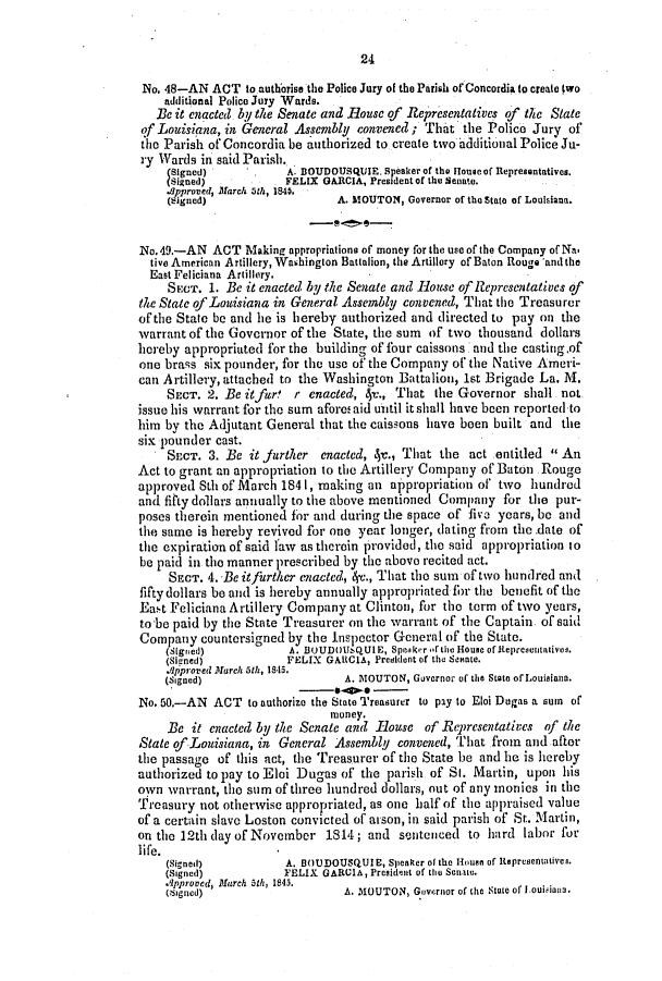 handle is hein.slavery/ssactsla0277 and id is 1 raw text is: 24
No. 48-AN ACT to authorise the Police Jury of the Parish of Concordia (o create two
additional Police Jury Wards.
Be it enacted by the Senate and Rouse of Representatives of the State
of Louisiana, in General Assembly convened ; That the Police Jury of
the Parish of Concordia be authorized to create two additional Police Ju-
ry Wards in said Parish.
(Signed)     .     A. DOUDOUSQUIE. spealer of the Houeof Representatives.
Signed)           FELIX GARCIA, President of the Senate.
.8pproved, March 3th, 1840,
(Cignod)                  A. MOUTON, Governor of the State of Louisiana.
No. 49.-AN ACT Making appropriations of money for the use of the Company of Na,
tive American Artillery, Washingion Battalion, the Artillery of Baton Rouge and the
East Feliciana Artillery.
SECT. 1. BC it enacted by the Senate and House of Representatives of
the State of Louisiana in General Assembly convened, That the Treasurer
of the State be and lie is hereby authorized and directed to pay on the
warrant of the Governor of the State, the sum of two thousand dollars
hereby appropriated for the building of four caissons. and the casting of
one brass six pounder, for the use of the Company of the Native Ameri-
can Artillery, attached to the Washington Battalion, let Brigade La. M.
SECT. 2. Be itfur   r enaceted, 4r., Tha  the Governor shall not.
issue his warrant for the sum afore! aid until it shall have been reported to
him by the Adjutant General that the caissons have been built and the
six pounder cast.
SECT. 3. Be it Jurther enacted, 4-., That the act entitled  An
Act to grant an appropriation to the Artillery Company of Baton Rouge
approved Sth of March 1841, making an appropriation of two hundred
and fitty dollars annually to the above mentioned Company for the pur-
poses therein mentioned for and during the space of five years, be and
the same is hereby revived for one year longer, dating from the.date of
the expiration of said law as therein provided, the said appropriation to
be paid in the manner prescribed by the above recited act.
SECT. 4. Be itfitrthCr Cnacted, 4x., That the sum of two hundred and
fifty dollars be and is hereby annually appropriated fbr the benefit of the
East Feliciana Artillery Company at Clinton, for the term of two years,
to be paid by the State Treasurer on the warrant of the Captain of said
Company countersigned by the Inspector General of the State.
(Signed)           A. BOUDOUsQUIE, Speaker 'fthe House of Representativeo.
(Siyned)           FELIX GAICIA, Predident of the Senate.
Afpproved March 5th, 1841i.
(Signed)                    A. MOUTON, Governor of the State of Louisiana.
No. 50,-AN ACT to authorize the State Treasurer to pay to Eloi Dugas a sum of
money.
Be it enacted by the Senate and Rouse of Representatives of the
State of Louisiana, in General Assembly convened, That from and after
the passage of this act, the Treasurer of the State be and he is hereby
authorized to pay to Eloi Dugas of the parish of SI. Martin, upon his
own warrant, the sum of three hundred dollars, out of any monies in the
Treasury not otherwise appropriated, as one half of the appraised value
of a certain slave Loston convicted of arson, in said parish of St. Martin,
on the 12th day of November 1814; and sentenced to hard labor for
life.
(Signed)           A. BOUDOUSQUIE, Speaker ot the Hone of tepresentativei.
(Signed)          FELIX GARCIA, President of thei Senate.
.pproved, March 51h, 1845.
(Signed)                    A. MOUTON, Governor of the Stne of Iouisiava.


