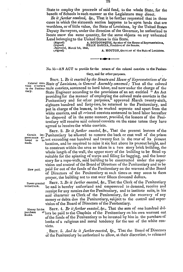 handle is hein.slavery/ssactsla0278 and id is 1 raw text is: 28
State to employ the proceeds of said fund, to the whole State, for the
benefit of Schools in such manner as the Legislature may direct.
Be it further resolved, 4v., That it be further requested that in those
cases in which the sixteenth section happens to be upon lands that are
worthless, or of little value, the State of Louisiana, by the United States
Deputy Surveyors, under the direction of the Governor, be authorized to
locate anew the same quantity, for the same objects on any unlocated
Land belonging to the United States in this State.
(signed)          A. BOUDOUSQUIE, Speaker of the House ofRepresentatives,
(Signed)          FELIX GARCIA, President or the Senate.
qpproved, March, h 1845.
t3Igned)                  A. MOUTON,Goverior of the State of Louisiana.
No. 55-AN ACT to provide for the return of the colored convicts to the Peniten-
tiary, and for other purposes.
Se.cT. 1. Be it enacted by the Senate and House of Representatives of the
Colored can- State of Louisiana, in General Assembly convened; That all the colored
vieta returned
to the reniten- male convicts, sentenced to hard labor, and now under the charge of the
iary.     State Engineer according to the provisions of an act entitled  An Act
providing for the manner of employing the colored male convicts in the
Penitentiary and for other purposes, approved Mlarch twenty-sixth,
eighteen hundred and forty-two, be returned to the Penitentiary, and
put in charge of the lessees, to be worked separate and apart from the
white convicts, and all colored convicts sentenced to hard labor hereafter
be disposed of in the same manner, provided, the lessees of the Peni-
tentiary will receive said colored convicts on the same terms they have
agreed to'receivethe white convicts.
SECT. 2. Be it further enacted, 4c., That the present lessees of the
Ceritin im- Penitentiary be allowed to remove the back or cast wall of the prison
wed net ae not exceeding one hundred and twenty feet in the rear of its ];resent
made,      location, and he required to raise it six feet above its present height, and
to construct within the area so taken in a two story brick building, the
whole length of the wall, the upper story of the building to be fitted up
suitable for the spinning of warps and filling for bagging, and the lower
story for a rope-walk, said building to be constructed under the super-
vision and control of the Board of Directors of the Penitentiary and to be
How paid.  paid for out of the funds of the Penitentiary on the warrant of the Board
of Directors of the Penitentiary at such times as may seem to them
proper, the building not to cost over fiftecn thousand dollars.
i'owergranted  SECT. 3. Be it further enacted, 4-c., That the Clerk of the Penitentiary
totheClerk. be and is hereby authorized and empowered to demand, receive and
receipt for any monies due the Penitentiary, and to institute suits, in his
said character as Clerk of the Penitentiary, for the recovery of any
money or debts due) the Penitentiary, subject to the control and super-
vision of the Board of Directors of the Penitentiary.
Noney rorthe  SECT. 4. Be it further enacted, 4r., That the sum of one hundred dol-
puchase  o'lars be paid to the Chaplain of the Penitentiary on his own warrant out
of the funds of the Penitentiary to be invested by him in the purchase of
books of a religious and moral tendency for the use of the white con-
victs.
SECT. 5. And be it further enactcd, 4c., That the Board of Directors
of the Penitentiary be authorized to allow, at their discretion, to relcaseil


