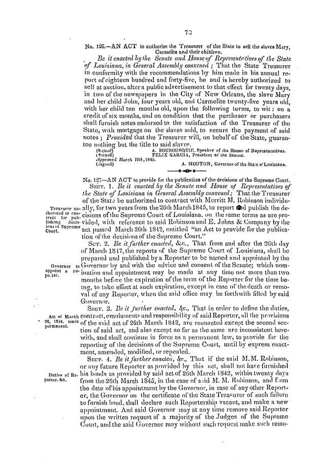 handle is hein.slavery/ssactsla0286 and id is 1 raw text is: No. 126.-AN ACT to authorize the Treasurer of the State to sell the slaves Mary,
Carmelite and their children.
Be it enacted by the Senate and liouse of Representatives of the State
of Louisiana, in General Assembly convened ; That the State Treasurer
in conformity with the recommendations by him made in his annual re-
port of eighteen hundred and forty-five, he and is hereby authorized to
sell at auction, after a public advertisement to that effect for twenty days,
in two of the newspapers in the City of New Orleans, the slave Mary
and her child John, four years old, and Carmelite twenty-five years old,
with her child ten months old, upon the following terms, to wit : on a
credit of six months, and on condition that the purchaser or purchasers
shall furnish notes endorsed to the satisfaction of the Treasurer of the
State, with mortgage on the slaves sold, to secure the payment of said
notes ; Provided that the Treasurer will, on behalf of the State, guarati-
tee nothing but the title to said slaves.
(Suend)          A. lOUnoJSQU1I-. Speaker of the Houso of Itepresentative3.
(sieneed)         FELIX GARIA, President of the Senate.
A~pproved March 10th, 1845.
(ztgned)                   A. MOUTON, Governor of the Sta:e o!fLouiciana.
No. 17-AN ACT to provide for the publication of the decisions of the Supreme Court.
St:cr. I. Be it enacted by the Senate and House of Representatives qf
the State of Louisiana in General Assembly convened; That the Treasurer
of the Stato be authorized to contract with Merritt M. Robinson individu-
Trenoarer nu- ally, for two years from the 26th March 1845, to report ad publish the de-
oeao P',cisions of the Supreme Court of Louisiana, on the same terms as are pro-
lishing  deci* vided, with reference to said Robinson and E. Johns & Company by the
Court.     act passed March 26th 1S42, entitled an Act to provide for the publica-
tion ofilte decisions of the Supreme Court.
SCr. 2. Be it father enacted, &ce., That from anl after the 26th day
of March 18 17, the reports of the Supreme Court of Louisiana, shall be
prepared and published by a Reporter to be named and appointed by the
Gnvernor to Governor by and with the advice and consent of the Seuate; which nom-
nPIjnnt t ro inaion and appointment may be made at any timte not more than two
months befire the expiration of'the term of the Reporter for the time be-
ing, to take effect at such expiration, except in case or the death or remo-
val of any Reporter, when the said oflice may be forthwith filled by said
Governor.
Siec. 3. Be it /urther enacted, S-c., That in order to define the duties,
Act of March contract, emoluments and responsibility of said Reporter, all the provisions
*6, 154, tade of the stid act of 26th March 1842, are reenacted except the second sec-
purtter~tio  tion of said act, and also except so far as the same are inconsistent here-
with, and shall continue in force as a permanent law, to piovide for the
reporting of the decisions of the Supreme Court, until by express enact-
ment, amended, miodilied, or repealed.
SeCr. 4. Be it jrther enacted, c., That if the said MT. M. Robinson,
or any future Reporter as provided by this act, shall not have furnished
tutipe or Re- his bonds as provided by said act of 26th Matrch 1842, within twenty days
porter. Sc.  from the 26th Matrch 1845, in the case of s tid M. M. Robinson, and f:im
the (late of his appointment by the Covernior, in case of any other Report-
ell, the Governor on the certificate of the State Treaurer of' such ftilure
to furnish hond, shall declare such Reportership vacant, and make a new
uppointment. And said Governor may at any time remove said Reporter
upon the written request of a majority of the Judges of the Supreme
Court, and the said (G overnor may without such rcquecst make stlch romo-

7 3


