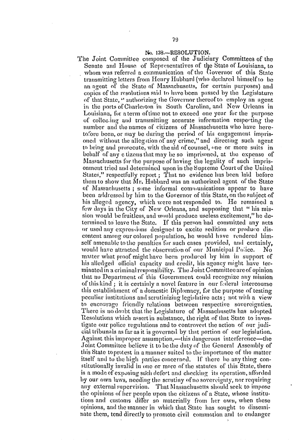 handle is hein.slavery/ssactsla0288 and id is 1 raw text is: 79

No. 138.-RESOLUTION.
The Joint Committee composed of the Judiciary Committees of the
Senate and House of Representatives of tIe State of Louisiana, to
whom was referred a communication of the tovernor of this State
transmitting letters from Hcory Hubbard (who declared himself to be
an agent of the State of Massachusetts, for certain purposes) and
copies of the resolutions said to have been passed by the Legislature
of that State,  authorizing the Governor thereof to employ an agent
in the ports of Charleston in South Carolina, and New Orleans in
Louisiana, for a term of time not to exceed one year for the purpose
of collec.ing and transmitting accurate information respecting the
number and the names of citizens of Massachusetts w'ho have here-
tofore been, or may be during the period of his engagement impris-
oned without the allegtion of any crime, and directing such agent
to bring and prosecute, with the aid of counsel, one or more suits in
behalf of any c tizens that may be so imprisoned, at the expense of
Massachusetts for the purpose of having the legality of such impris-
onment tried and determined upon in the Supreme Court of the United
States, respectfully report; That no evidence has been laid before
them to show that Mr. Hubbard was an authorized agent of the State
of Massachusetts ; some informal comnunications appear to have
been addressed by him to the Governor of this State, on the subject of
his alleged agency, which were not responded to. He remained a
few days in the City of New Orleans, and supposing that  his mis-
sion would he fruitless, and would produce useless excitement, he do-
termined to leave the State. If this person had committed any nets
or used any expressions designed to excite sedition or produce dis-
content among our colored population, he would have rendered him-
self amenable to the penalties for such cases provided, and certainly,
would have attracted the observation of our Municipal Po:ice.  No
matter what proof mighthave been produeed by him in support of
his alledged oflicial capacity and credit, his agency might have ter-
minated in a criminal reponsibility. Thie Joint Committee are of opinion
that no Department of this Government could recognize any mission
of this kind ; it is certainly a novel feature in our flderal intercourse
this establishment of a domestic Diplomacy, fir the purpose of testing
peculiar institutions and serutinizing legislative acts; not with a view
to encourage friendly relations between respective sovereignties.
There is no doubt that the Legislature of Massachitusetts has adopted
Resolutions which assert in substance, the right of that State to inves-
tigate our police regulations and to controvert the action of our judi-
cial tribunals as far as it is governed by that portion of our legislation.
Against this improper assumption,-this dangerous interference-the
Joint Committee believe it to be the duty of the General Assembly of
this State to protest in a manner suited to the importance of the matter
itself and to the high parties concerned. If there he any thing con-
stitutionally invalid in otte or more of the statutes of this State, there
is a mode of exposing such dlefort and checking its operation, affiorded
by our own laws, needing the scrutiny ofno sovereignty, nor requiring
any external supervision. That Massachusetts should seek to impose
the opinions of her people upon the citizens of a State, whose institu.
tions and customs differ so materially fron her own, when these
opinions, and the manner in which that State has sought to dissemi-
nate them, tend directly to promoto civil commotion and to etidanger


