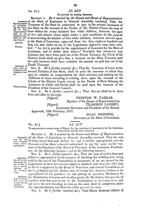 handle is hein.slavery/ssactsla0302 and id is 1 raw text is:                                             35
           No. 41.]                    AN   ACT
                                To provide for paying Assessors.
             SECTIoN  1. Be  it enacted by the Senate and House of Representatives
   Assessors of the State of Louisiana in General Assembly convened, That   the
'f  ... urs Treasurer of the State be authorized to pay to the several Assessors of
lng the nui- this State on the warrant of the Clerks of the District Courts the sum of
her of1 freeente
while chitren three dollars for every hundred free white children, between the ages
warranfrof   five and sixteen years, taken under a joint resolution for the purpose
Clerk of is- of ascertaining the number of free white children, between certiin ages,
Aunomt.   in the State ofLouisiana, approved Juno the first, eighteen hundred and
          forty six, and under an act of' the Legislature, approved same date, enti-
 Proviso. tied  An  Act to provide for the appointment of Assessors for the State of
          Louisiana, and  to define their duties ; Provided, that whenever any
          Assessor may have  been paid out of the Parish Treasury, the Cleik of the
          District Court shall not give him a warrant on the State Treasury until
          the said Assessor shall have refunded the amount so paid him out of the
 Assessors of Parish Treasury.
 taxes ivild on  SEC. 2. B6 itfurlher enacted, 4.c.; That the Assessors of taxes in the
 'iaknof. several Parishes of this State, shall be paid the amounts to which they
 es-       may be  entitled as compensation for their services, and making out the
           Tablcaux of taxes according to existing laws, upon the warrant of' the
           Clerks of' the District Courts except in the Parish of New Orleans, the
           Assessors in which said Parish shall be paid upon the warrant of the
when In orce. President of the General Council.
             Sn~c. 3. Be  it fjrther enacted, J-c. ; That this act siall be in force
           from and after its passuge.
                        (Signed)             PRESTON      W.  FARRAR.
                                       Speaker of the House of Representatives.
                        (Signed)                    TRASIMON LANDRY,
                               Lieutenant Governor and President of the Senate.
             Approved,  15th February, 1817.
                        (Signed)                     ISAAC   JOINSON,
                                            Governor of the State of Louisiana.

           No. 42.]                     AN   ACT
           To appropriate a certain surn of 3loney for the purchame of machinery for the Louisiana
                               Penitentiary and for other purpuses.
             SECTION  1.  Be ij1 Cnacted by the Senate and Hlousc of Representatiees
   Approprin- of the State efLouisiana, in General Assembly concned, That the suim
ties for the o l                                             prpitd      ttimt
  i of thirty of thirty sevei tliouand dollars be aind is hereby appropriated, and the
an    lo.  Treasurerotcthe State is hereby authorized to pay th e :,Ite oil the war.
           m ar ort o thePresident ofthe l3iard of I)irectors ofthe Louisiana Penitenti.
           aty, for the fillowing purposev. and in tho fIllowintg miatinner.
             Suc. 2.   Be it further enacted, &c., That the sum oftwelve thousand
   Apprpra dollars is appropriated 1r the purpose of finishing the building now being
tb ind t   built the the use of the Peniiiitiary in pursuance of aii act passed by the
arorni. Legislature   at their list session cighteen hundred and fialy.tive [tll plani
111L it certin~  rf~~iii  tllr~ i
i~ii    'ow       i    red   by the Board of Directors, and sevefal Committees of
m    'euis- the Ligi lature] and the thirtiher sumit of, twenty.five thOUilSad 00lolars to le
try.        pprpriated to thev purchae o! and  puin lg inl operiation Maclinery for
      ,a-the  .1antetuire of cotton and woollen goods, the Machinery3 ti hi litrtllha1ed
III  Itu   togereter witht that now ill use ill the Ienitentiary to be renoved to, and
(1-hi11a r i ',,  thee
pl'rcl'qv  put up in tbo new bulding, as soon as the same shall he completed, under
hi.linery. tie superintendance ati direiiiitn of the prtelt Lesses.
             &ec. 0.  Be  it furthcr enacted, &c.; That fifteen thousand dollars of


