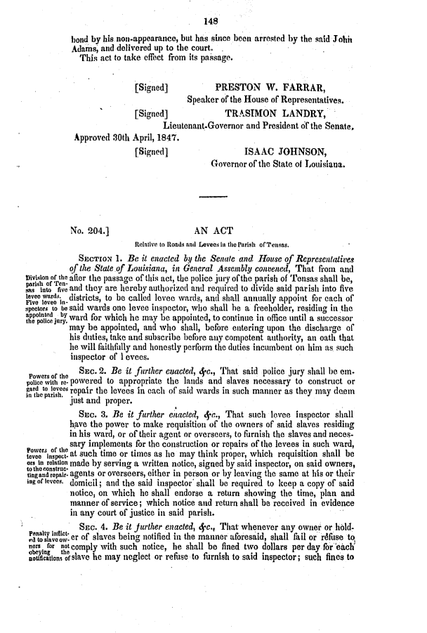 handle is hein.slavery/ssactsla0310 and id is 1 raw text is: 
                                             148
            bond by his non-appearance, but has since been arrested by the said Johis
            Adams, and delivered up to the court.,
              This act to take effect from its passage.


                            [Signed]            PRESTON W. FARRAR,
                                         Speaker of the House of Representatives.
                           [Signed]               TRASIMON       LANDRY,
                                   Lieutenant.Governor  and President of the Senate,
            Approved  30th April, 1847.
                            [Signed]                   ISAAC JOHNSON,
                                               Governor of the State of Louisiana.





           No.  204.]                     AN   ACT
                            Relative to Roads and Levees in the Parish ofrTensas.
             SECTION   1. Be it enacted by the Senate and House  of Representatives
           of the State.of Lousiana, in General Assembly  convened, That  from and
Division or the after the passage of this act, the police jury ofthe parish of Tensas shall be,
pa  into tio and they are hereby authorized and required to divide said par ish into five
levee wardsin districts, to be called levee wards, and shall annually appoint for each of
Five leveei-
spectors to be said wards one levee inspector, who shall he a freeholder, residing in the
appotnted by ward for which he may be appointed, to continue in office until a successor
           may  be appointed, and who  shall, before entering upon the discharge of
           his duties, take and subscribe before any competent authority, an oath that
           ie will faithfully and honestly perform the duties incumbent on him as such
           inspector of I evees.

 Powers of the SEC. 2. Be it further enacted, 4,c., That said police jury shall be em.
 police with re- powered to appropriate the lands and slaves necessary to construct or
 ian tevs  repair the levees in each of said wards in such manner as they may deem
           just and proper.
             SEC.  3. Be  it further enacted, 4-e., That such levee inspector shall
           have the power  to make requisition of the owners of said slaves residing
           in his ward, or of their agent or overseers, to furnish the slaves and neces-
Powers of ile sary implements for the construction or repairs of the levees in such ward,
tevee inpect- at such time or times as lie may think proper, which requisition shall be
or In relation made by serving a written notice, signed by said inspector, on said owners,
totheoconstrue .
tingandropair. agents or overseers, either in person or by leaving the same at his or their
ing of levees. domicil; and the said inspector' shall be required to keep a copy of said
           notice, on which  he shall endorse a return showing  the time, plan and
           manner  of service; which notice and return shall be received in evidence
           in any court of justice in said parish.
              SEC. 4. Be it Jurther enacted, 4-c., That whenever any owner or hold-
 etnlta¶c or  of slaves being notified in the manner aforesaid, shall fail or rdfuse to
 non for not comply with such notice, he shall be fined two dollars per day foreaich
 tificationsoslave he may neglect or refuse to furnish to said inspector; such fines to


