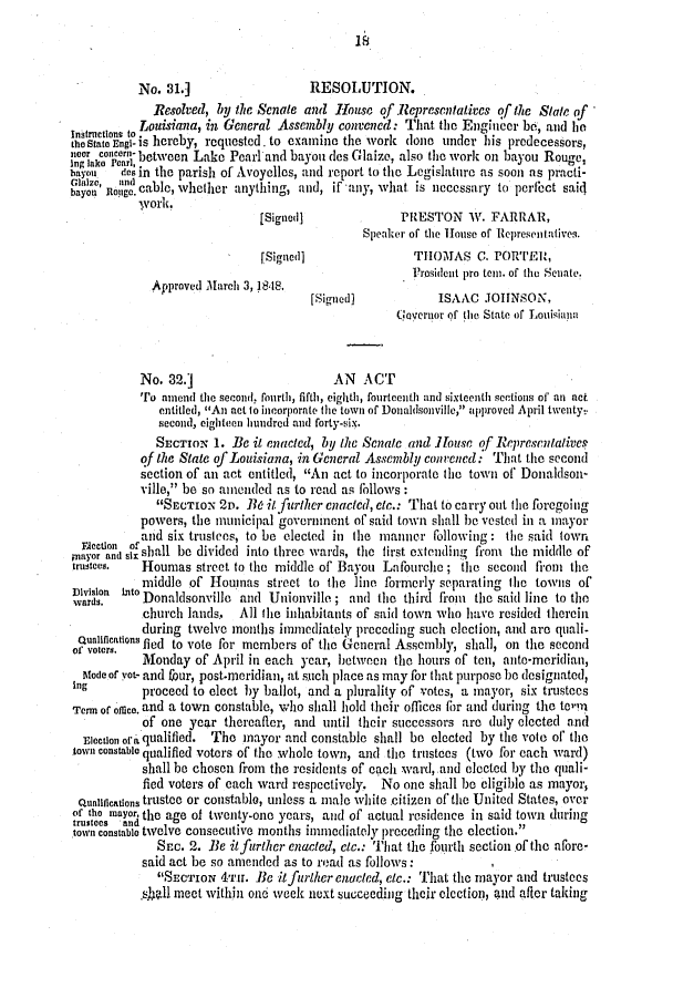 handle is hein.slavery/ssactsla0319 and id is 1 raw text is: No. 31.]                 RESOLUTION.
Resolved, by the Senate and House of Representatives of the Slate of
Touisiana, in General Assembly convened : That the Engineer be, and he
eS   ngi- is hereby, requested. to examine the work done under his predecessors,
noa concr- betveen Lake Pearl and bayou des Glaize, also the work on bayou Rouge,
Ing lake Pearl,                                                          t
bay o  des in the parish of Avoyolles, and report to the Legislature as soon as practi-
Mlaine  and  .
bayou Rloagc. cable, whether anything, and, if any, what is necessary to perfect said
[Signed]             PRESTON W. FARRAR,
Speaker of the House of Representatives.
(Signedl              THOMAS C. PORTER,
Prosident pro teni. of the Senate.
Approved March 3, 18.S.
[Signed]           ISAAC JIOHNSON,
overuor of the State of Louisiaiia
No. 32.]                    AN ACT
Tro amend the scronld. fourth, fifth, eighth, fourteenth and sixteenth sections of an act
entitled, An act to incorporate the town of Donaldsonville, npproved April twenty.:
second, eighteen hundred and forty-six.
SECTION 1. Be it enacted, by the Senate and House of Represculative.
of the State of Louisiana, in General Assembly convened: That the second
section of an act entitled, An act to incorporate the town of Donaldson-
ville, be so amended as to read as fhllows:
SECTIoN 2D. B6 it rTher enacted, etc.: That to carry out file foregoing
powers, the municipal government of said town shall be vested in a mayor
and six trustees, to be elected in the manner following : the said town
and sl shall be divided into three wards, the first extending from the middle of
tustees.  Houmas street to the middle of Bayou Lafourche ; the secoid fioi tile
ivision Into middle of Houmas street to the line formerly separating the towns of
wards.    Donaldsonvillo and Unionville; and tle third firom the said line to the
church lands,  All the inhabitants of said town who have resided therein
during twelve months immediately preceding such election, and are quali-
funcatins fled to vote for members of the General Assembly, shall, on the second
Monday of April in each year, between the hours of tell, ante-meridian,
Modeof yet- and four, post-roridian, at such place as may for that purpose be designated,
ing proceed to elect by ballot, and a plurality of votes, a mayor, six trustees
Term of ofnice. and a town constable, who shall hold their offices for and during the tolnn
of one year thereafter, and until their successors are duly elected and
Election ora qualified. The mayor and constable shall be elected by the vote of the
town constable qualified voters of the whole town, and the trustees (two for each ward)
shall be chosen from the residents of each ward, and elected by the quali-
fled voters of each ward respectively. No one shall be eligible as mayor,
Qualifications trustee or constablo, unless a male white citizon of the United States, over
of tho mayor, the age of twenty-one years, and of actual residence in said town during
trustees and                                                              0 rcdig.i
town constable t1lv01 Consecutive months immediately preceding t11 election.
Sre. 2. Be itfurther enacted, c/c.: That the fourth section of the afore-
said act be so amended as to read as follows:      I
SECTION 4Tr. Bc it furlher enuc/ed, c.: That tile mayor and trustees
shell meet within one week next succeeding their clection, aid after taking


