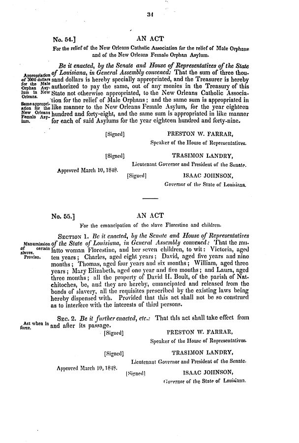 handle is hein.slavery/ssactsla0320 and id is 1 raw text is: 34

No. 54.]                     AN ACT
For the relief of the New Orleans Catholic Association for the relief of Male Orphans
and of the New Orleans Female Orphan Asylum.
Be it enacted, by the Senate and House of Representatives of the State
Appropradon of Louisiana, in General Assembly convened. That the sum of three thou.
of 3000 dollars sand dollars is hereby specially appropriated, and the Treasurer is hereby
for the MAle
Orphan sy- authorized to pay the same, out of any monies in the Treasury of this
]am in New State not otherwise appropriated, to the New Orleans Catholic Associa.
Orleans.  'tion for the relief of Male Orphans; and the same sum is appropriated in
,oear roe like manner to the New Orleans Female Asylum, for the year eighteen
New Oras hundred and forty-eight, and the same sum is appropriated in like manner
Ilm.      for each of said Asylums for the year eighteen hundred and forty-nine.
[Signed]             PRESTON V. FARRAR,
Speaker of the House of Representatives.
[Signed]               TRASIMON LANDRY,
Lieutenant Governor and President of the Senate.
Approved March 10, 1848.
[Sigued]           ISAAC JOHNSON,
Governor of the State of Louisiana,
No. 55.]                     AN ACT
For the emancipation of the slave Florestine and children.
SECTION 1. He it enacted, by the Senate and House of Representatives
stanumission of the State of Louisiana, in General Assembly convened: That the mu.
slaves cenainlatto woman Florestine, and her seven children, to wit: Victoria, aged
Proviso.  ten years; Charles, aged eight years; David, aged five years and nine
months; Thomas, aged four years and six months; William, aged three
years; Mary Elizabeth, aged one year anld five months; and Laura, aged
three months; all the property of David H1. Boult, of the parish of Nat-
chitoches, be, and they are hereby, emancipated and released from the
bonds of slavery, all the requisites prescribed by the existing laws being
hereby dispensed with. Provided that this act shall not be so construed
as to interfere with the interests of third persons.
SEC. 2. Be it further enacted, etc.: That this act shall take effect from
oAct when In and after its passage.
[Signed]              PRESTON W. FARRAR,
Speaker of the House of Representatives.
[Signed]               TRASIMON LANDRY,
Lieutenant Governor and President of the Senate.
Approved March 10, 1 8-1.
( Sigonedt ISAAC JOHNSON,
Iloeror of the State of Louisiana.


