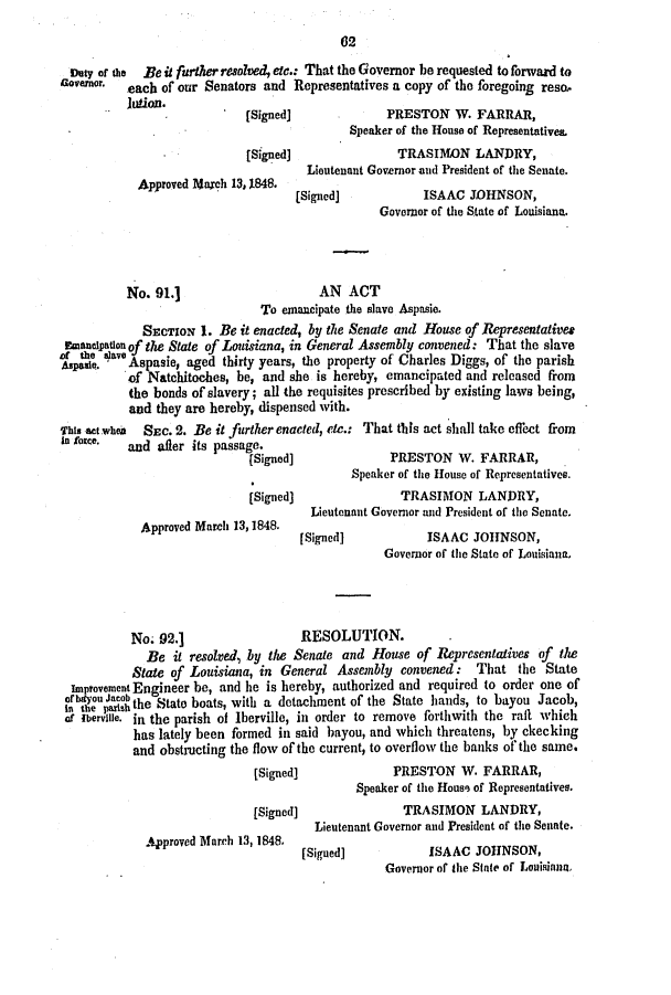 handle is hein.slavery/ssactsla0323 and id is 1 raw text is: 62

Duty of the Be it further resolved, ete.: That the Governor be requested to forward to
Govermnor. each of our Senators and Representatives a copy of the foregoing reso,
jution.
[Signed]             PRESTON W. FARRAR,
Speaker of the House of Representatives.
[Siged]                TRASIMON LANDRY,
Lieutenant Governor and President of the Senate.
Approved Marech 13, 1848.
[Signed]           ISAAC JOHNSON,
Governor of the State of Louisiana.
No. 91.]                     AN ACT
To emancipate the slave Aspasie.
SECTION 1. Be it enacted, by the Senate and House of Representatives
Emancipation of the State of Louisiana, in General Assembly convened: That the slave
.;ave Aspasie, aged thirty years, the property of Charles Diggs, of the parish
of Natchitoches, be, and she is hereby, emancipated and released from
the bonds of slavery; all the requisites prescribed by existing laws being,
and they are hereby, dispensed with.
This act whea SEc. 2. Be it further enacted, etc.: That this act shall take effect from
In foce.  and after its passage.
(Signed]             PRESTON W. FARRAR,
Speaker of the House of Representatives.
[Signed]               TRASIMON LANDRY,
Lieutenant Governor and President of the Senate.
Approved March 13, 1848.
[Signed]           ISAAC JOHNSON,
Governor of the State of Louisiana,
No. 92.]                  RESOLUTION.
Be it resolved, by the Senate and House of Representatives of the
State of Louisiana, in General Assembly convened: That the State
Improvement Engineer be, and he is hereby, authorized and required to order one of
b, thu  athe State boats, with a detachment of the State hands, to bayou Jacob,
of Ibervile. in the parish of Iberville, in order to remove forthwith the raft which
has lately been formed in said bayou, and which threatens, by ckecking
and obstructing the flow of the current, to overflow the banks of the same.
[Signed]             PRESTON W. FARRAR,
Speaker of the House of Representatives.
[Signed]               TRASIMON LANDRY,
Lieutenant Governor and President of the Senate.
Approved March 13, 1848.

[Siguedj

Go AAeno   JOh a  f
Governor of the State of Louisian,


