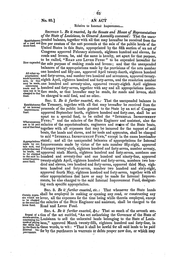 handle is hein.slavery/ssactsla0324 and id is 1 raw text is: No. 93.]                    AN ACT
Relative to Internal Improvemer.
SECTION 1. Be it enacted, by the Senate and House of Representatives
of the State of Louisiana, in General Assembly convened: That the unex-
EstablishlOnt pended balance, together with all that may hereafter be received from the
of a road and five per centum of the nett proceeds of the sale of the public lands of the
levee fund.  United States in this State, appropriated by the fifth section of an act of
Congress approved February sixteenth, eighteen hundred and eleven, for
roads and levees, be, aitd the same is hereby, set apart for that purpose,
to be called, RoAD AND LEVEE FUND: to be expetided hereafter for
How expended the sole purpose of making roads and levees; and that the unexpended
balances of the appropriations made by the provisions of the acts number
All other ap- one hundred and fifty-one, approved April twenty-fourth, eighteen hundred
propriations and forty-seven, and number two hundred and seventeen, approved twenty.
acts, rertaint eighth April, eighteen hundred and forty-seven, and the resolution number
anay be made, one hundred and seventy-nine, approved twenty-eighth April eighteen
reods andg 0o hude anwith ayand all aporain                          eeo
oads and ei- hundred and forty-seven, together  any   appropriations hereto-
'ees are to b fore made, or that hereafter may be made, for roads and levees, shall
fund.     be charged to said fund, and no other.
SEC. 2. Be it further enacted, etc.: That the unexpended balance in
Establishment the Treasury, together with all that may hereafter be received from the
oifnrointra proceeds of the public lands granted to the State by an act of Congress
fund.     approved September fourth, eighteen hundred and forty-one, shall be set
apart as a special fund, to be called the INTERNAL IMPROVEMENT
WhatexpensesFUND; and the salaries of the State Engineer and assistant, also the
are to be paid salaries of the superintendents, engineers and maes of the State boats,
ontof thatfund together with all expenses that may be incurred for the support of said
boats, the hands and slaves, and for tools and apparatus, shall be charged
to said INTERNAL IMPROVEMENT FUND, except in the cases hereinaler
Appropriations stated; and all the unexpended balances of appropriations for Internal
ma c   card Improvements made by virtue of the acts number fifty-eight, approved
aob acts, anit-egtapoe
others thatmay February twenty-sixth, eighteen hundred and forty-seven, number seventy,
S'band ,are approved ninth March, eighteen hundred and forty-seven, numbers one
to the said in- hundred and seventy-four and one hundred and ninety-four, approved
tnoli d.o t'venty-eighth April, eighteen hundred and forty-seven, numbers two hun-
dred and eleven, two hundred and forty-seven, approved third May, eigh-
teen hundred and forty-seven, number two hundred and sixty-eight,
approved fourth May, eighteen hundred and forty-seven, together with all
other appropriations that have or may be made for Internal Improve-
ments, be also charged to the said Internal Improvement Fund, designat.
ing each specific appropriation.
SEC. 3. Be it further enacted, etc.: That whenever the State hands
Certain expen. shall be employed in making or opening any road, or constructing any
ses which are levee, all the expenses for the time being while therein employed, except
tt, bo charged I
to the road and the salaries of the State Engineer and assistant, shall be charged to the
levee fund.  Road and Levee Fund.
SEc. 4. Be it further enacted, 4-c.: That so much of the seventh see.
Reeal or ation of the act entitled, An act authorising the Governor of the State of
ceietion; Louisiana to sell the unlocated lands belonging to the State of Louis.
modcerping inae   apfrt-fur
th dde payl ig  approved March twenty-fifth, eighteen hundred and forty-four, in
bythState for these words, to wit: That it shall be lawful for all said lands to be paid
Ineren tn- for by the purchasers in warrants or debts proper now due, or which may
provenient,


