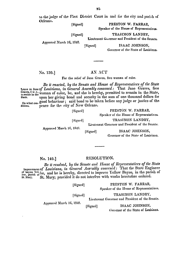 handle is hein.slavery/ssactsla0327 and id is 1 raw text is: to the judge of the Frst District Court in and for the city and parish of
Orleans.
[Signed]              PRESTON W. FARRAR,
Speaker of the House of Representatives.
[Signed]                TRASIMON LANDRY,
Lieutenant Governor and President of the Senate.
Approved March 16, 1848.
(Signed]            ISAAC JOHN~SON,
Governor of the State of Louisiana.
No. 139.]                     AN ACT
For the relief or Jane Graves, free woman of color.
Be it enacted, by the Senate and House of Representatires of the State
Teave to Jane of Louisiana, in General Assembly convened: That Jane Graves, free
(resi, g woman of color, be, and she is hereby, permitted to remain in the State,
state.     upon her giving bond and security in the sum of one thousand dollars for
On what con. good behaviour; said bond to be taken before any judge or justice of the
ditions.   peace for the city of New Orleans.
[Signed]              PRESTON W. FARRAR,
Speaker of the House of Representatives.
[Signed]                TRASIMON LANDRY,
Lieutenant Governor an(d President of the Senate.
Approved Marelh 10, 1848.
[Signed)            ISAAC JOHNSON,
Governor of the State of Louisian.
No. 140.]                  RESOLUTION.
Be it resolved, by the Senate and House of Representatives of the State
improvernentof Louisiana, in General Assembly convened: That the State Engineer
lo.iqr of ho, and lie is hereb*, directed to improve Yellow Bayou, in the parish of
s1. Aary.  St. Mary; provided it do not interfere with works heretofore ordered.
[Signed]              PRESTON W. FARRAR,
Speaker of the House of Representatives
[Signed]                TRASIMON LANDRY,
Lientennit Governor and President of the Senate.
Approved Mareh I;, 1848.

[Signed]

ISAAC JOHeNSO   N,
Governor of the State of Louisana.


