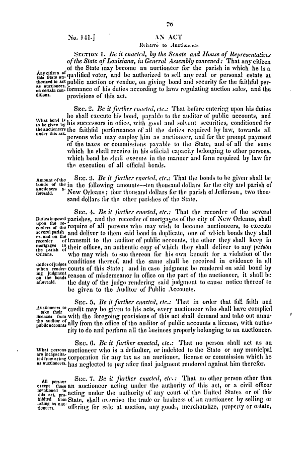 handle is hein.slavery/ssactsla0328 and id is 1 raw text is: No. 141.J                   AN ACT
Ittlauve to Auctioner,
SEcTION 1. Be it enacted, by the Senate and House of Representatic.-
of the State of Louisiana, in General Assembly conrened: That any citizen
of the State may become an auctioneer for the parish in which he is a
nycitin ofqutlified voter, 'and be authorized to sell any real or personal estate at
this Statean-q'iidvtr                                             a   saea
tierized to act public auction or vendue, on giving bond and security for the faithful per-
 can on formance of his duties according to laws regulating auction sales, and the
ditions.  provisions of this act.
SEC. 2. BeC i1 fUrher enacea, le.: That before entering upon his duties
What bond 4 he shall execute his bond, payab!e to the auditor of public accounts, and
I te gie; by Is successors in office, with good and olvct securities, conditioned 10r
theauctioneers the faiththl peribrmnance of all the dutisi required by law, towards all
under this aCL persons who may employ him as auctioneer, and for the prompt payment
of the taxes or commissions paYable to the State, and of all the sums
which lie shall receive in his otlicial capacity belonging to other persons,
which bond lie shall execute in the manner and form required by law for
the execution of all official bonds.
Amount ofthe  Sc. :1. Be it further enacted, etc.: That the bonds to be given shall be
lumds of the il the followino' aiounts-tl thousand dollars for the city and parish of'
on orsa - New Orleans ; four thousand dollars for the parish of Jellersun, two thou-
sand dollars for the other parishes of the State.
SEc. .1. Be it further enacted, etc.: That the recorder of the several
DutiesImposed parishes, and the recorder of mortgages of the city of New Orleans, shall
corder of the require of all perons who may wish to become auctioneers, to excute
Bevemlparish and deliver to then said bond in duplicate, one of which bonds they shall
es, and on the
recorder  or transmit to the auditor of public accounts, the other they shall keep in
mrortagest their oflices, an authentic copy of which they shall deliver to any persont
Orleans.  who may wish to sue thereon for his own benefit for a violation of the
dutiesorjudges conditions thereof, and the same shall be received in evidence in all
when render- courts of tllis State ; and ill ease judment be rendered ott said bond by
log Judgment                                C
on the bonds reasot of misdemeanor in office on the part of thle atlctioneer, it shall be
aforesaid.  the duty of the judge rendering said judgment to cause notice thereof to
be given to the Auditor of Public Accounts.
SEc. 5. Be it further enacted, etc.: That in order that fill! Iith and
Auctioneers to credit may be given to his acts, every auctioneer who shall have complied
take their
licences from with the foregoing provisions of this act shall demand and take out annu-
pbiasusnally from the oflice of the auditor of public accounts a license, with autho!
rity to do and perform all the business properly belonging to an auctioneer.
SEC. 0. Be it further enacted, tc.: That no person shall act as an
What persons auctioneer who is a defaulter, or indebted to the State or any municipal
arn tecatlicta-
ted from acting corporation tor atny tax as an auctioner, license or commission which he
as auctioneers. has neglected to pay alier final judgment rendered against him therefor.
At prson   Sc. 7. Bc it jurther enacted, cle.: That to other person other than
cacept those an auctioneer acting under the authority of' this act, or a civil officer
ro-ntloed Itn
n1118 act, Pro- acting under the tuthority of anty court of the IiUnited States or of this
hibited from State, shall euirciso the trade or business of an auctioneer by selling or
acting .s aUe r                          goods,                     or
tioncerl.  ofl;-riii- fbi- sale at auction, any goditerchandize, property ersttte,


