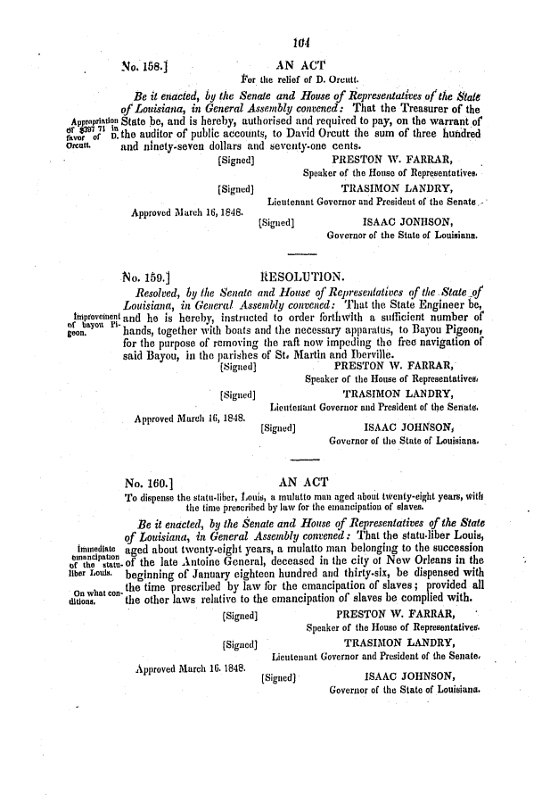 handle is hein.slavery/ssactsla0330 and id is 1 raw text is: No. 188.1                     AN   ACT
'or the relief of D. Orcutt.
Be it enacted, by the Senate and House of Representatives of the State
of Louisiana, in General Assembly convened: That the Treasurer of the
Apprapriation State be, and is hereby, authorised and required to pay, on the warrant of
Or' 3397 71 In
ravor af D. the auditor of public accounts, to David Orcutt the sum of three hundred
Orcutt.    and ninety-seven dollars and seventy-one cents.
(Signed]              PRESTON W. FARRAR,
Speaker of the House of Representatives.
[Signed)                TRASIMON LANDRY,
Lieutenant Governor and President of the Senate,
Approved Mlarch 16, 1848.
(Signed]            ISAAC JONHSON,
Governor of the State of Louisiana.
No. 159.1                  RESOLUTION.
Resolved, by the Senate and House of Representatives of the State of
Louisiana, in General Assembly convened: That the State Engineer be,
tniptovedient and he is hereby, instructed to order forthwith a sufficient number of
of bayoul Pi-
geon.      hands, together with boats and the necessary apparatus, to Bayou Pigeon,
for the purpose of removing the raft now impeding the free navigation of
said Bayou, in the parishes of St. Martin and Iberville.
(Signed]              PRESTON W. FARRAR,
Speaker of the House of Representativesf
[Signed)                TRASIMON LANDRY,
Lieutenant Governor and President of the Senate.
Approved March 16, 1848.
[Signed]            ISAAC JOHNSON,
Governor of the State of Louisiana.
No. 160.1                     AN  ACT
To dispense the statu-liber, Louis, a mulatto man aged about twenty-eight years, with
the time prescribed by law for the emancipation of slaves.
Be it enacted, by the Senate and House of Representatives of the State
of Louisiana, in General Assembly convened: That the statudliber Louis,
hnedlate aged about twenty-eight years, a mulatto man belonging to the succession
einancipation                                         ct
of the sta- of the late Antoine General, deceased in the city of New Orleans in the
liber Louis. beginning of January eighteen hundred and thirty-six, be dispensed with
On what con- the time prescribed by law for the emancipation of slaves; provided all
unitons.  the other laws relative to the emancipation of slaves be complied with.
(Signed]              PRESTON W. FARRAR,
Speaker of the House of Representatives.
(Signed]               TRASIMON LANDRY,
Lieutenant Governor and President of the Senate,
Approved March 16. 1848.

SAA      e JONSOuN
Governor of the State of Louisiana.

[Signed])


