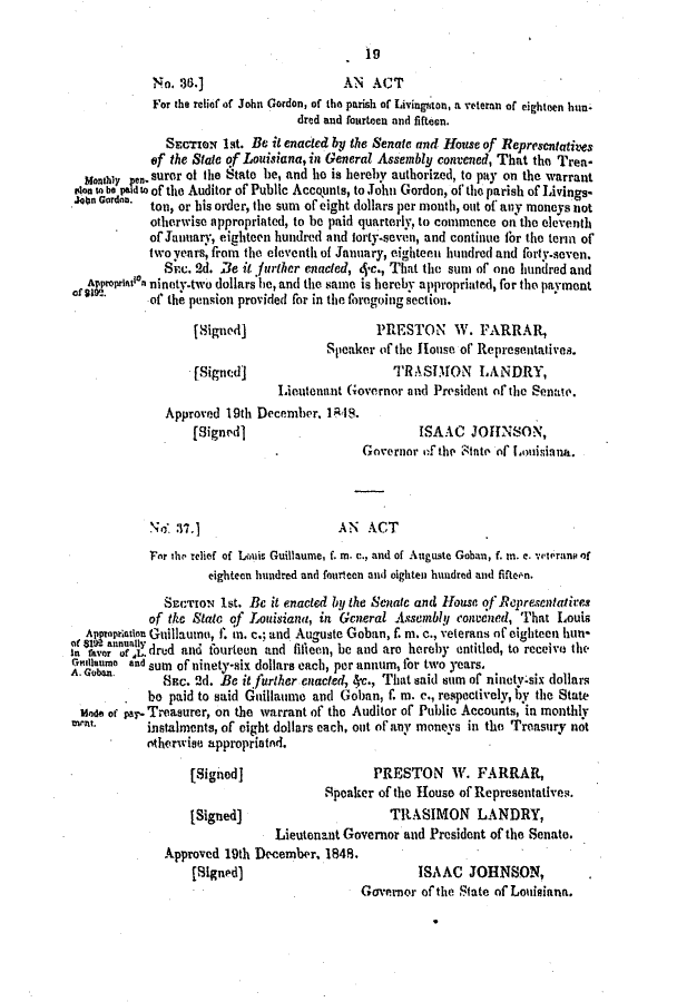 handle is hein.slavery/ssactsla0336 and id is 1 raw text is: 19

No. 36.]                    AN ACT
For the relief of John Gordon, of the parish of Livingston, a veteran of eighteen hun-
dred and fourteen and fifteen.
SEcTio 1st. Be it enacted by the Senate and House of Representatives
of the State of Louisiana, in General Assembly convened, That the Trea-
Wonay onMsuror of the State be, and he is hereby authorized, to pay on the warrant
plan to be paldto of the Auditor of Public Accounts, to John Gordon, of the parish of Livings-
.soon Gourd. ton, or his order, the sum of eight dollars per mouth, out of any moneys not
otherwise appropriated, to be paid quarterly, to commence on the eleventh
of January, eighteen hundred and torty-seven, and continue for the term of
two years, from the eleventh of January, eighteen hundred and forty-seven.
Suc. 2d. Be it further enacted, ec., That the sum of one hundred and
Appsrprinlon ninety-two dollars he, and the same is hereby approprinted, for the payment
. of the pension provided for in the foregoing section.
[Signed]                   PRESTON W. FARRAR,
Speaker (f the House of Representatives.
(Signed]                     TRASIMON LANDRY,
Lieutenant Governor and President of the Senate.
Approved 19th December, 1848.
[Signed]                         ISAAC JOHNSON,
Governor of the ,tnte of Lomisina.
No 37.]                     AN ACT
For the relief of Louis Guillaume, f. m. c., and of Auguste Gohan, f. in. c. vretrano of
eighteen hundred and fourteen and oighten hundred and fiftet'n.
SECTION Ist. Be it enacted by the Senate and ouse of RcpresentatiAs
of the State of Louisiana, in General Assembly convezed, That Louis
Ajpoprenat Guillauno, f. in. c.; and Auguste Goban, f in. c., veterans of eighteen hun-
on a an a dred and fourteen and filicon, be and are hereby entitled, to receive the
oinlanmo and sum of ninety-six dollars each, per annum, for two years.
A. Goben.    Sc. 2d. Be it further enacted,, 4., That said sum of ninety-six dollars
be paid to said Guillaume and Goban, f. in. c., respectively, by the State
Mode of pay. Treasurer, on the warrant of the Auditor of Public Accounts, in monthly
Wrt     instalments, of eight dollars each, out of any moneys in the Treasury not
otherwise appropriated.
[Signed]                   PRESTON W. FARRAR,
Speaker of the House of Representatives
[Signed)                     TRASIMON LANDRY,
Lieutenant Governor and President of the Senate.
Approved 19th Dcember, 1848.
(Signed)                         ISAAC JOHNSON,
Governor of the State of Louisiana.


