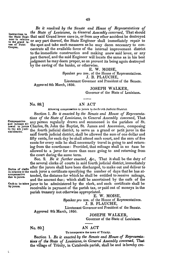 handle is hein.slavery/ssactsla0345 and id is 1 raw text is: 49

Be it resolved by the Senate and House of Representatives of
In.tructons to the State of Louisiana, in General Assembly convened, That should
the State Engi- that said Grand levee cave in, or from any other accident be destroyed
nleer in relationth
to the grand e or any part thereof, the State Engineer shall immediately repair to
vee or Point  the spot and take such measures as he may deem necessary to con-
Coupee.     centrate all the available force of the internal improvement district
to the immediate construction and making anew said levee, or any
part thereof, and the said Engineer will locate the same as in his best
judgment he may deem proper, so as prevent its being again destroyed
by the caving of the banks, or otherwise.
E. W. MOISE,
Speaker pro tem. of the House of Representatives.
J. B. PLAUCHE,
Lieutenant Governor and President of the Senate.
Approved 8th March, 1850.
JOSEPH WALKER,
Governor of the State of Louisiana.
No. 88.]                   AN ACT
Allowing compensation to jurors in the fotrth Judicial District.
Section 1. Be it enacted by the Senate and House of Representa.
tives of the State of Louisiana, in General Assembly convened, That
onpelatin  any person regularly drawn and summoned in the parishes of St.
lowed to jurors Charles, St. John the Baptist, St. James and Ascension, composing
Inte4th j udi- tef                     ev   sa        o
cial district.  the fourth judicial district, to serve as a grand or petit juror in the
said fourth judicial district, shall be allowed the sum of one dollar and
fifty cents, for each day he shall attend such court, and the sum of five
cents for every mile he shall necessarily travel in going to and return-
ing from the courthouse: Provided, that mileage shall in no ease be
allowed to a juror for more than once going to and returning from
the court during the same term.
Sec. 2. Be it further enacted, 4.c., That it shall be the duty of
the several clerks of courts in said fourth judicial district, immediately
Dues or cerks after the jurors shall have been discharged, to make out and deliver to
in relation to the each juror a certificate specifying the number of days that he has at-
conptnsuaron  tended, the distance for which he shall be entitled to receive mileage,
and the amount due; which shall be ascertained by the oath of the
Oath to betaken juror to be administered by the clerk, and such certificate shall be
byjurors.   receivable in payment of the parish tax, or paid out of moneys in the
parish treasury not otherwise appropriated.
E. W. MOISE,
Speaker pro tem. of the House of Representatives.
J. B. PLAUCHE,
Lieutenant Governor and President of the Senate.
Approved 8th March, 1850.
JOSEPH WALKER,
Governor of the State of Louisiana.
No. 89.]                     AN ACT
To incorporate the town of Trinity.
Section 1. Be it enacted by the Senate and House of Representa.
times of the State of Louisiana, in General Assembly convened, That
the village of Trinity, in Catahoula parish, shall be and is hereby cre.


