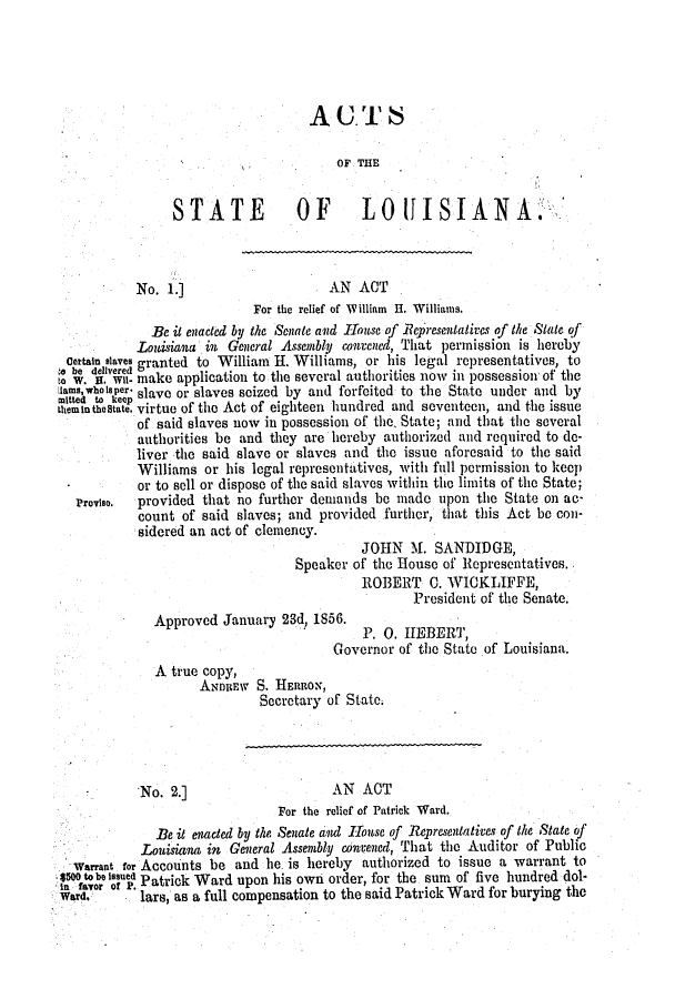 handle is hein.slavery/ssactsla0423 and id is 1 raw text is: AUT;S

OF THE
STATE             OF       L0       ISIANA:
No. 1.]                     AN ACT
For the relief of William I. Williams.
Be it enacted by the Senate and House of Representatives of the State of
Louisiana in General Assembly convened, That permission is hereby
certain slaves granted to William H. Williams, or his legal representatives, to
o W.  . w.- make application to the several authorities now in possession of the
msewho lee. slave or slaves seized by and forfeited to the State under and by
hemInthestate. virtue of the Act of eighteen hundred and seventeen, and the issue
of said slaves now in possession of the State; and that the several
authorities be and they are hereby authorized and required to de-
liver the said slave or slaves and the issue aforesaid to the said
Williams or his legal representatives, with full permission to keep
or to sell or dispose of the said slaves within the limits of the State;
Proviso,  provided that no further demands be made upon the State on ac-
count of said slaves; and provided further, that this Act be con-
sidered an act of clemency.
JOHN M. SANDIDGE,
Speaker of the House of Representatives.
ROBERT C. WICKLIFFE,
President of the Senate.
Approved January 23d, 1856.
P. 0. HEBERT,
Governor of the State of Louisiana.
A true copy,
ANDREW S. HERRON,
Secretary of State.
No. 2.]                     AN ACT
For the relief of Patrick Ward.
Be it enacted by the Senate and IHouse of Representatives of the State of
Louisiana in General Assembly convened, That the Auditor of Public
Warrant for Accounts be and he. is hereby authorized to issue a warrant to
n favor lf Pe. Patrick Ward upon his own order, for the sum of five hundred dol-
Ward.  o . lars, as a full compensation to the said Patrick Ward for burying the


