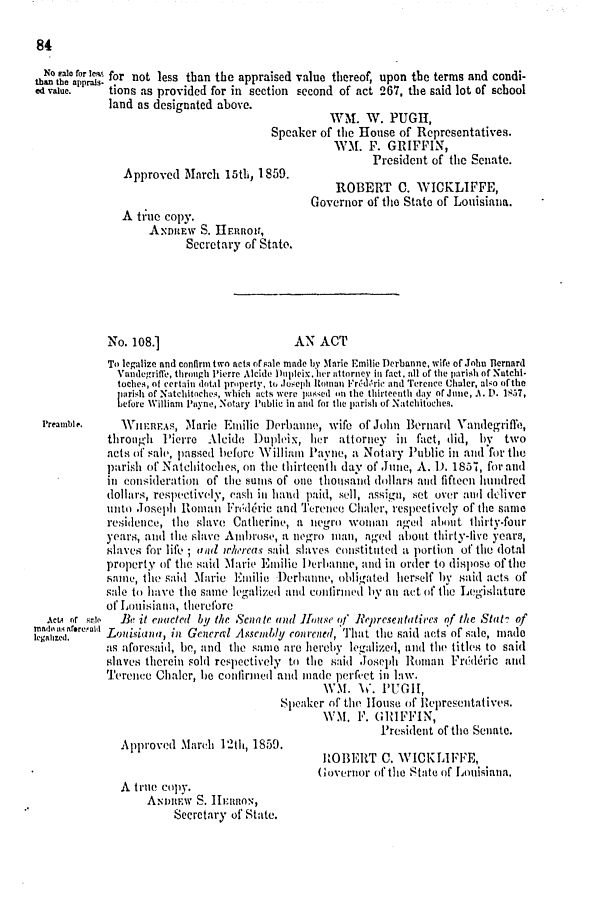 handle is hein.slavery/ssactsla0465 and id is 1 raw text is: 

84


  No Lat for Ia for not less than the appraised value thereof, upon the terms and condi-
than the apprais-
ed value.    tions as provided for in section second of act 267, the said lot of school
             land as designated above.
                                                   WM.   W.  PUGII,
                                         Speaker of the House  of Representatives.
                                                   W.M.  F.  GRIFFIN,
                                                          President of the Senate.
               Approved   March  15th, 1859.
                                                    ROBERT C. WICKLIFFE,
                                               Governor  of tihe State of Louisiana.
               A  ti:ue copy.
                    ADitaEw  S. IIERRor,
                          Secretary of Stato.





             No. 108.]                       AN  ACT
             To legalize and confirm two acts of sale made by Marie Emilie Derbanne, wife of.John Bernard
             Vandegriffe, through Pierre Alcide Dupleix, ier attorney in fact, all of the parish of Nutchl-
             toches, of certain dotal property, to .oseph Roman FrAdric and Terence Chaler, also ofthe
             parish of Natcliltoches, which acts were paKsed on the thirteenth day of June, A. D. 1857,
             before William Payne, Notary Public in and for the parish of Natchitoches.
 Preamble.     Wun:F.s,   Marie  Emilie Derbaite,  wife of John Bernardi Vaidegriffe,
             through  Pierre  Alcide  Duploix, her  attorney  inl fact, did, by  two
             aets of salv, passed helore William Pavne, a Notary Public int and for the
             parish of Natchiloches, on the thirteenth day of June, A. 1. 1837, for and
             in conideration  of the sums of one thousand dollars and fifteen hundred
             dollars, respectively, eash in hatn paid, sell, assign, set over antI deliver
             unto Joseph Roman   Fndric   and Terence Chaler, respectively of the same
             residence, the slave Catherine, a negro  woman   aged  about  thirty-four
             years, and the slave Ambrose, a Iegro) mt1an, aged about thirty-live years,
             slaves for life; and whereas said slaves constituted a portion of the dotal
             property of the said Marie Enilie )erlianne, and int order to dispose of the
             saime', the said Marie Emnilie Derbaie, obligate. herself hy said acts of
             sale to have the same legalized and confirmed by an act of the Legislature
             of Louisiana, therefore
  %cm or see   Be it enacted by the Senate and luse o!' Reprcsentatives nf the Stat? of
legalizr.reda. LoAisiana, in General Assembly courened, That the said acts of sale, mad
            as aforesaid, be, and the samte are hereby legalized, and the titles to said
            slaves therein sold respectively to the said Joseph Roman  Fridcric  and
            Terence  Chaler, ie confirinedI and made perfi-et itn Iaw.
                                                  WM.   W.  PUGH,
                                          Speaker  of the House of lepresentatives.
                                                  WM.  F. GRIFFIN,
                                                           President of the Senate.
               Approved  March  12th, 1859.
                                                 HOiERT C. WICKLIFFE,
                                                 Coverior of the State of Louisiana.
               A trute copy.
                   ASeety S. HfnnoS,
                        Secretary of State.



