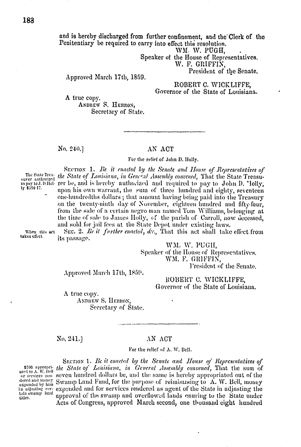 handle is hein.slavery/ssactsla0471 and id is 1 raw text is: 

188


              and is hereby discharged from further confinement, and thc'Clerk of the
              Penitentiary be required to carry into efrect this resolution.
                                                     WM.   W.  PUGH,
                                         Speaker  of the House of Representatives.
                                                     W.  F. GRIFFIN,
                                                         President of the Senate.
                Approved  March 17th, 1859.
                                                    ROBERT C. WICKLIFFE,
                                              Governor  of the State of Louisiana.
                A true copy.
                    ANDREW   S. HElRON,
                         Secretary of State.




             No. 240.]                     AN   ACT
                                     For the relief of John D. jolly.
               SFeTIo   1. Be  it enacted by. the Senate and House of Representatires of
     Statr   the State of L.ouisiana, in Genc-al Assembih; convened, That the State Treasu-
 to payto.lno- rer Le, and is hereby authoized and required to pay to John D. 'lolly,
 ly sL5 s.   upon his own  wyarrant, the Puin of three hundred and eighty, SeCnteCi
             one-hundredthis dollars ; that anount having being paid into the Treasury
             on the  twienty-ninth day of Novemnber, eighteen hundred and fifty-four,
             fron the sale of a certain nero man namied Tuin Williams, belonging at
             the time of sale to James Holly, of the parish of Carroll, now deceased,
             and sold for jail foes at the State Depot under existing laws.
  when 11a- act SEc. 2. Be it forther enacted, dc., That this act shall take effect from
  takes effect.  its pasSage.
                                                  WM.   w.  PUGH,
                                         Speaker of the House of Representatives.
                                                 WM.   F. GRIFFIN,
                                                          President of the Senate.
               Approved  March  17th, 1850.
                                                 ROBERT C. WICKLIFFE,
                                              Governor  of the State of Louisiana.
               A  true copy.
                    AIDuIly S. 11Fnuox,
                        Secretary of State.



             No. 241.]                     AN  ACT
                                     For the relief of A. IV. Bell.
               SECTIoN 1. Be it enaded by the Senate and House of Representatives of
  S70 .iprori- the State oj Louisiana, in General Assembly convened, That the sunm of
     ae[t k.W'11-,11
 or ervice ren- seven hundred dollars be, and the sante is hereby appropriated out of the
    'ad ton Swamp  Land  Fund, for the purpose of reiun'using to A. W. Bell, noney
In a stIng ccr- expiided and for services rendered as agent of the State in adjusting the
itawan   iand approval of thi swaIp and overflowed lands onuritng to the State under
             Acts of Congress, approved March  second, one thousand eight hundred


