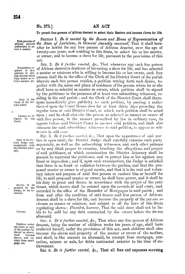 handle is hein.slavery/ssactsla0473 and id is 1 raw text is: 


214

             No. 275.]                        AN  ACT
             To permit free persons of African descent to select their Masters and become slaves for life.

  Free persoo or SECTION 1. Be.it enacted by the Senate and House of Representatives of
  African descent the State of .Loutisico, in General Assembly convegied, That it shall here-
  nuthorized to se- after be lawful for any free person of African descent, over the age of
  lect Isl ater. afe be lwt  Io
             twenty-one  years, 11W residing in this State, to select his or her master,
             or owner, and to become  a slave for life, pursuant to the provisions of this
             act.
                Sr.c. 2. Be it furtier enacted, c., That whenever any such free person
  Formalities re- of African descent is desirous of hecoming' a slave for life, and has selected
  qtred or frev                                      rni,. elce
  persons or Afri. a master or mistress who is williig to become his or her owner, such free
can dccent when     shall                                                ofteiiisi
Ihy desire to se- pso shall file in the offie of the Clerk of the District Court of the parish
I ecta inaster, etc. wherein such free person resides, a petition setting fortl such desire, to-
             gether with the name  and place of residence of the personi whomi le or she
             shall have so selected as master or owner, which petition shall be signed
              by the petitioner it, the presence of at least two subserilhing witnesses, re-
   Dity or fie siding in the said pari sh and the Clerk of tho District Court shall there-
clerk of the DH' upon iitnedittolv give 1iiublicity t slielt pitition, by lostillly a notice
riccourt.    ihereof up)on4 tle Court HI Iouse door lor it least ithi rtv d as pre ceding the
             regtilar term of said Distriet Court, at whilt suh petition shall le acted
   Citation to be ipou; aid lie slallso (ie the persi sro seleCted as taster or owinor of
Issued .   e stch fre. person, in thle imnner prescriled  bly law itt ordinary case, to
             oppelat beforte saul I islriit (ourt to anllswer L:aid petition, and shall also
             sUttanitoi tho sail otbsihinlg wtites se ti sail petition, t, u-pwar as wit-
             nSO Se inl said iase.
               St.e. 3. Ik it.1,1/ier   /l, &C., That 1t11ot th pearantc of  Sail il-
  orct    o 114   c tiet  i op  court, th' Distic  Judtig  shall carefily examline tach party
  radictoril* wilh separately, as well Is ithe subseribiig witiesses, atid suitch othelr personts
th District Attor- as Ie inav think iproper to exaunine, touching the allegatiois and prayer
i1C.         of said petitioiter, at which exminiation the District Attorney shall he
             present to represent the ptitioner, and to protect hint or her against any
             fraud or inposition; and if, tiponi stch exainiiation, the Judge is satisfied
             that there is io fraud or collusion between the parties, and that the pro-
             posed master or owner  is of good repute, and that it is the real and volu -
             tary intent and purpose of said free person to enslave hutn or herself for
             life, to said proposed master or owner, lie shall have power, and it shall be
             his duty to grant and  decree in aecordance  with tte prayer of the peti-
  Dere  to tbe
granted 1 il tioner, which decree shall lie outered upon the records of said court, and
Judge, to be re- recorded in the oflice of the Recorder of Mortgages ini said parish ; and
cored        from  and  after the rendition of said decrec said free person ofi Aifrican
             descent shall be a slave for life, and becoie the property of the perion so
             chosen  its master or mistress, and sulject to all the laws of this State
             regulating slaves  Provided, houoceer, That the said slave shall not be lia-
  rroveo.    ble to he sold for any  debt contracted  by  the owner  before the deiree
             aforesaid.
               Sa.  4. Be itfurther cucted, 4-c., That wheit any free person of African
  Children nter descent, being the nother of children under ten years of age, shall have
oflei      e,' .nslaved herself, nider the provisions of this act, such children shall also
slaved 1 alouve, become the slaves and property of the master or owner of the mother,
slave, and ex- and shall, in like manner as aforesaid, be exempt from mortgage,  exe-
crart, from mnon-
gage,   mc.  cution, seizure or sale, for debts contracted anterior to the tirao of en-
             slavement.
               SEC, 5, Be it further enacted, c., That all fees and expenEes accruing


