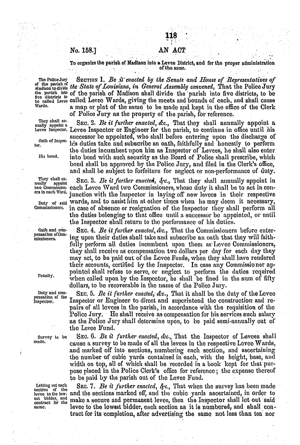 handle is hein.slavery/ssactsla0488 and id is 1 raw text is: 1i8
No. 158.]                     AN ACT
To organize the parish of Hadison into a Levee District, and for the proper administration
of the same.
The PolceJury  SECTION 1. Be ilenacted by the Senate and .Touse of Representatives of
of the parish of ~      uMaaAsmt                    oneeJr
Madison todiide the State of.Louisiana, in General Assembly convened, That the Police Jury
the parish Into of the parish of Madison shall divide the parisli into five districts, to be
fiveo  distuicts  t
ho called ionvo called Levee Wards, giving the meets and bounds of each, and shall cause
Wards.      a map or plat of the same to be made and kept in the office of the Clerk
of Police Jury as the property of the parish, for reference.
nualcy apint a S EC. 2. Be it further enacted, &c., That they shall annually appoint a
1.oveo Inspector. Levee Inspector or Engineer for the parish, to continue in office until his
Oath of Inspec. successor be appointed, who shall before entering upon the discharge of
tor,        his duties take and subscribe an oath, faithfully and honestly to perform
the duties incumbent upon him as Inspector of Levees, he shall also enter
is bone.  into bond with such security as the Board of Police shall prescribe, which
bond shall be approved by the Police Jury, and iled in the Clerk's office,
and shall be subject to forfeiture for neglect or non-performance of duty.
!all y >     SEC. 3. Be it furker enacted, 4-c., That they shall annually appoint in
two commission. each Levee Ward two Commissioners, whose duty it shall be to act in con-
orsIneachWard. junction with the Inspector in laying off new levees in their respective
Duty of ald wards, and to assist him at other tines when he may deem it necessary,
Commissioners. in case of absence or resignation of the Inspector they shall perform all
the duties belonging to that office until a successor be appointed, or until
the Inspector shall return to the performance of his dutics.
Oath and cor-  SEC. 4. Be it furitler enacted, &c., That the Commissioners before enter-
Pellsation ef~orm
misslonors.  ing upon their duties shall take and subscribe an oath that they will faith-
fully perform all duties incumbent upon them as- Levee Commissioners,
they shall receive as compensation two dollars per day for each day they
may act, to be paid out of the Levee Funds, when they shall have rendered
their accounts, certified by the Inspector. In case any Commissioner ap-
pointed shall refuse to serve, or neglect to perform the duties required
renaly.    when called upon by the Inspector, lie shall be fined in the sum of fifty
dollars, to be recoverable in the name of the Police Jury.
Duty and comn-  SEC. 5. Be it further enacted, &c., That it shall be the duty of the Levee
pensatlon of theu
Inspector.  Inspector or Engineer to direct and superintend the construction and re-
pairs of all levees in the parish, in accordance with the requisition of the
Police Jury. He shall receive as compensation for his services such salary
as the Police Jury shall determine upon, to be paid semi-annually out of
the Levee Fund.
Survey to be  SEC. 6. Be it further enacted, &c., That the Inspector of Levees shall
made.       cause a survey to be made of all the levees in the respective Levee Wards,
and marked off into sections, numbering each section, and ascertaining
the number of cubic yards contained in each, with the height, base, and
width on top, all of which shall be recorded in a book kept for that pur-
pose placed in the Police Clerk's office for reference; the expense thereof
to be paid by the parish out of the Levee Fund.
Letting aut each  SEC. 7. Be it further enacted, 4-c., That when the survey has been made
Soctl0fl Of th0
lovoo toeth low- and the sections marked of, and the cubic yards ascertained, in order to
onrat r ul make a secure and permanent levee, then the Inspector shall lot out said
same.       levee to the lowest bidder, each section as it is numbered, and shall con-
tract for its completion, after advertising the same not less than ten nor



