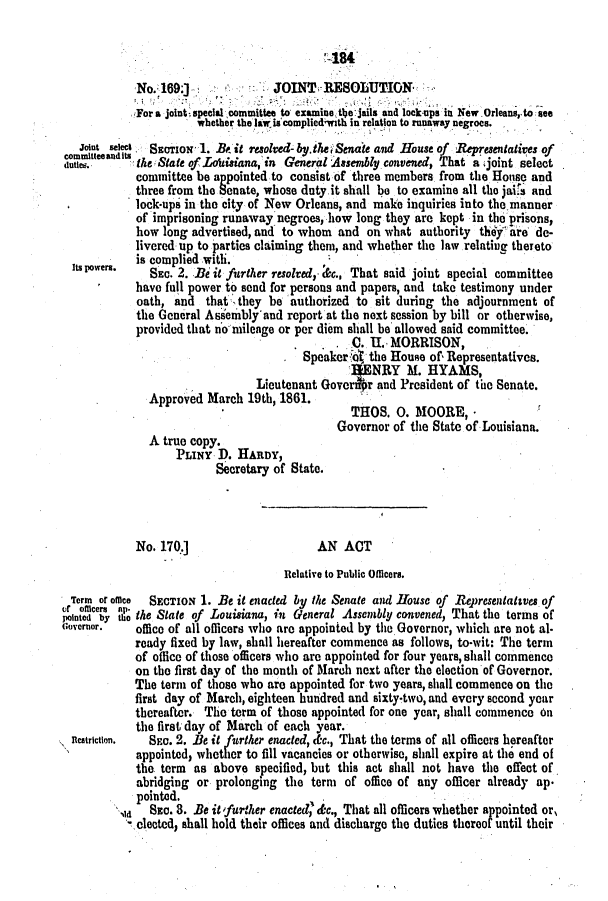handle is hein.slavery/ssactsla0490 and id is 1 raw text is: -184
No. 169.}              JOINT RESOLUTION
For a joint' special committee to examine the jails and lockups in New Orleans, to see
whether the law is complied'with in relation to runaway negroes.
joint selec, SECTION 1. .B it resolved- by.theiSenaie and House of Representatives of
dtmie.     the State of LAisiana, in General Assembly convened, That a .joint select
committee be appointed to consist of three members from the House and
three from the Senate, whose duty.it shall be to examine all the jaitG and
lock-ups in the city of New Orleans, and make inquiries into the manner
of imprisoning runaway negroes, how long they are kept in the prisons,
how long advertised, and to whom and on what authority thy ire de-
livered up to parties claiming them, and whether the law relating thereto
is complied with.
Its powers.  SEc. 2. Be it further resolved,. c., That said joint special committee
have full power to send for persons and papers, and take testimony under
oath, and that- they be authorized to sit during the adjournment of
the General Assembly'and report at the next session by bill or otherwise,
provided that no milenge or per diem shall be allowed said committee.
0. U. MORRISON,
Speaker the House of, Representatives.
ENRY M. HYAMS,
Lieutenant Goven .r and President of the Senate.
Approved March 19th, 1861.
THOS. 0. MOORE,-
Governor of the State of Louisiana.
A true copy.
PLINY D. HARDY,
Secretary of State.
No. 170.]                     AN ACT
Relative to Public Officers.
Term or olice SECTION 1. Be it enacted by the Senate and House of Representattves of
or officers ap.                                                                OfTht h
pointed by the the State of Louisiana, in General Assembly convened, That the terms of
Governor.   office of all officers who are appointed by the Governor, which are not al.
ready fixed by law, shall hereafter commence as follows, to-wit: The term
of office of those officers who are appointed for four years, shall commence
on the first day of the month of March next after the election of Governor.
The term of those who are appointed for two years, shall commence on the
first day of March, eighteen hundred and sixty-two, and every second year
thereafter. The term of those appointed for one year, shall commence on
the first; day of March of each year.
nlcatricton.  Sc. 2. lBe it further enacted, d&c., That the terms of all officers hereafter
appointed, whether to fill vacancies or otherwise, shall expire at the end of
the term as above specified, but this act shall not have the effect of
abridging or prolonging the term of office of any officer already ap.
pointed.
Sz0. 3. Be it 'further enaded - 'c., That all officers whether appointed or,
elected, shall hold their offices and discharge the duties thereof until their


