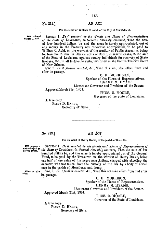 handle is hein.slavery/ssactsla0491 and id is 1 raw text is: 166

No. 212.]                     AN ACT
Por the relief of William C. Auld, of the City of NeW Oilean4.
s400 alowed  SECTION 1. Be it enacted by the Senate and House of Representatives
willIam C. Alid. of the State of Louisiana, in General Assembly convened, That the sum
of four hundred dollars be and the same is hereby appropriated, out of
any money in the Treasury not otherwise appropriated, to be paid to
William 0. Auld, on the warrant of the Auditor of Public Accounts, being
for fees due to him for Clerk's costs of Court, in several cases, at the suit
of the State of Louisiana, against sundry individuals for recovery of State
licenses, etc., in all forty-nione suits, instituted in the Fourth Distriet Court
of New Orleans.
SEC. 2. Be it farther enacted, &c., That this act, take effect from and
after its passage.
C. H-. MORRISON,
Speaker of the House of Representatives.
HENRY M. HYAMS,
Lieutenant Governor and President of the Senate.
Approved March 21st, 1861.
Governor of tite State of' Louisiana.
A true copy.
PLINY D. HARDY,
Secretary of State.
No. 213.]                     AN CT
For the relief of Hervy Drake, of the parish of Ouachita.
$600 appropri- SECTION 1. Be it enacted by the Senate and flouse of Representatives of
Mtdobe pald~ I  S
Hervey Drak.c the State of Louisiana, in General Assenblp convened, That the sum of five
hundred dollars be, and the same is hereby appropriated out of the General
Fund, to be paid by the Treasurer on the warrant of Hervy Drake, being
one-half of the value of his negro man Arthur, charged with shooting the
overseer, who was taken frol the custody of the law by a body of armed
men in the parish of Morehouse and lung.
Wheu to take  SEo. 2. Be it further enacted, &c., That this act take effect from and after
*c.        its passage.
C. II. MORRISON,
Speaker of the House of Representatives.
HENRY M. HYAMS,
Lieutenant Governor and ]resident of the Senate.
Approved March 21st, 1801.
THOS. 0. MOORE,
Governor of the State of Louisiana.
A true copy.
PLINY D. HARDY,
Secretary of State.


