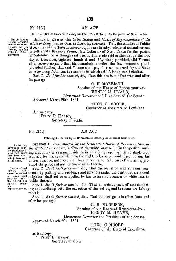 handle is hein.slavery/ssactsla0492 and id is 1 raw text is: 168

No. 216.]                      AN ACT
For the relief of Francois Vienne, late State Tax Collector for the parish of Natchitoches.
The Auditor ot  SECTION 1. Be it enacted by the Senate and House of Representatives of the
a   iz ou    State ofLouisiana, in General Assembly convened, That the Auditor of Public
tie with Frarqis Accounts and the State Treasurer be, and are hereby instructed and authorized
collector or xal* to settle with Francois Vienne, late Collector of State Taxes for the parish
chlochs.   of Natchitoches, as though said Vicune had made said settlement on the first
day of December, eighteen hundred and fifty-ninc; provided, sald Vienne
shall reccive no more than his commissions under the law amount to; and
provided furthcr, that said Vienne shall pay all costs incurred by the State
in recovering from him the amount in which said Vienne was defaulter.
SEC. 2. Be it fur/her enacted, dc., That this act take effect from and after
its passage,
C. II. MORRISON,
Speaker of the I-louse of Representatives.
HENRY M. HYAMS,
Lieutenant Governor and President of the Senate.
Approved March 20th, 1861.
Governor of the State of Louisiana.
A true copy.
PLINY D. HARDY,
Secretary of State.
No. 217.]                      AN ACT
Relating to the hiring of Overseers on country or summer residences.
Authorizing  SECTION 1. Be it enacted by the Senate and Iouse of oeprescnttivcs of
owners of coun- the State ofLouisiana, in General Assembly convened., That any citizen own-
lves 'lo mo    ng a country or summer residence in this State, upon which no staple crop
than four serv- is raised for market, shall have the right to leave on said place, during his
of th8 same  or her absence, not more than four servants to take care of the same, pro-
vided the parochial authorities consent thereto.
Owners of said  SEC. 2 Be it further enacted, &c., That the owner of' said summer resi-
countrv   e'l .
dencosnuthorlzIi dence, by putting said residence and servants under the control of a resident
to leave saiI neighbor, shall not be compelled by law to hire an overseer or white man to
the control  a reside thereon.
rdent neigh    SEc. 3. Be it further enacted, 4-c., That all acts or parts of acts conflict-
nopeaing clause. ing or interfering with the execution of this act be, and the same are helby
repealed.
SEC. 4. Be it further enacted, &c., That this act go into effect from and
after its passage.
C. H. MORRISON,
Speaker of the House of' Representatives.
HENRY M. IYAMS,
Lieutenant Governor and President of the Senate.
Approved March 20th, 1861.
THOS. 0 MOORE,
Governor of the State of Louisiana.
A true copy.
PLINY D. HAnDY,
Secretary of State.


